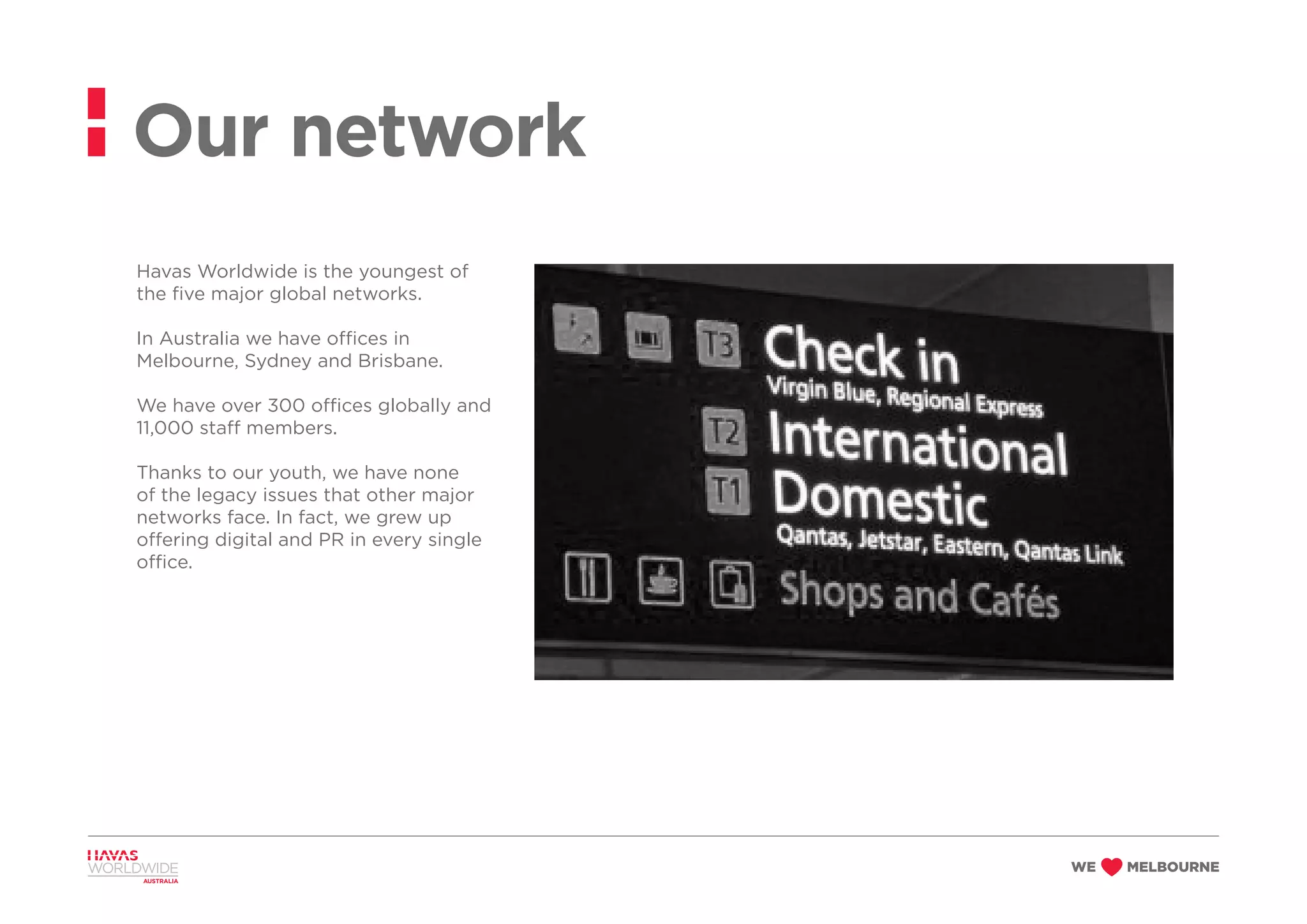 Havas Worldwide is the youngest of
the five major global networks.
In Australia we have offices in
Melbourne, Sydney and Brisbane.
We have over 300 offices globally and
11,000 staff members.
Thanks to our youth, we have none
of the legacy issues that other major
networks face. In fact, we grew up
offering digital and PR in every single
office.
Our network
 