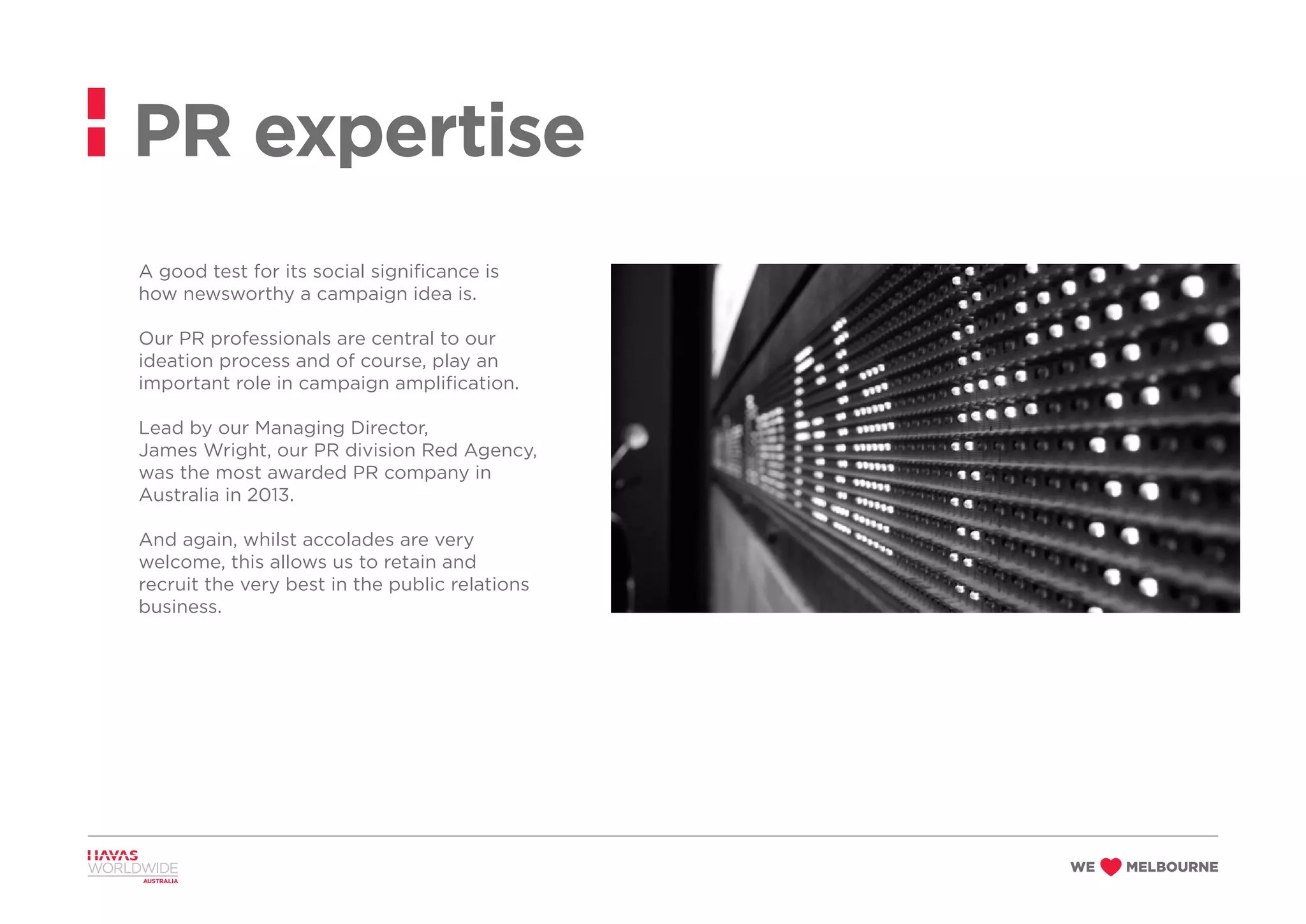 A good test for its social significance is
how newsworthy a campaign idea is.
Our PR professionals are central to our
ideation process and of course, play an
important role in campaign amplification.
Lead by our Managing Director,
James Wright, our PR division Red Agency,
was the most awarded PR company in
Australia in 2013.
And again, whilst accolades are very
welcome, this allows us to retain and
recruit the very best in the public relations
business.
PR expertise
 