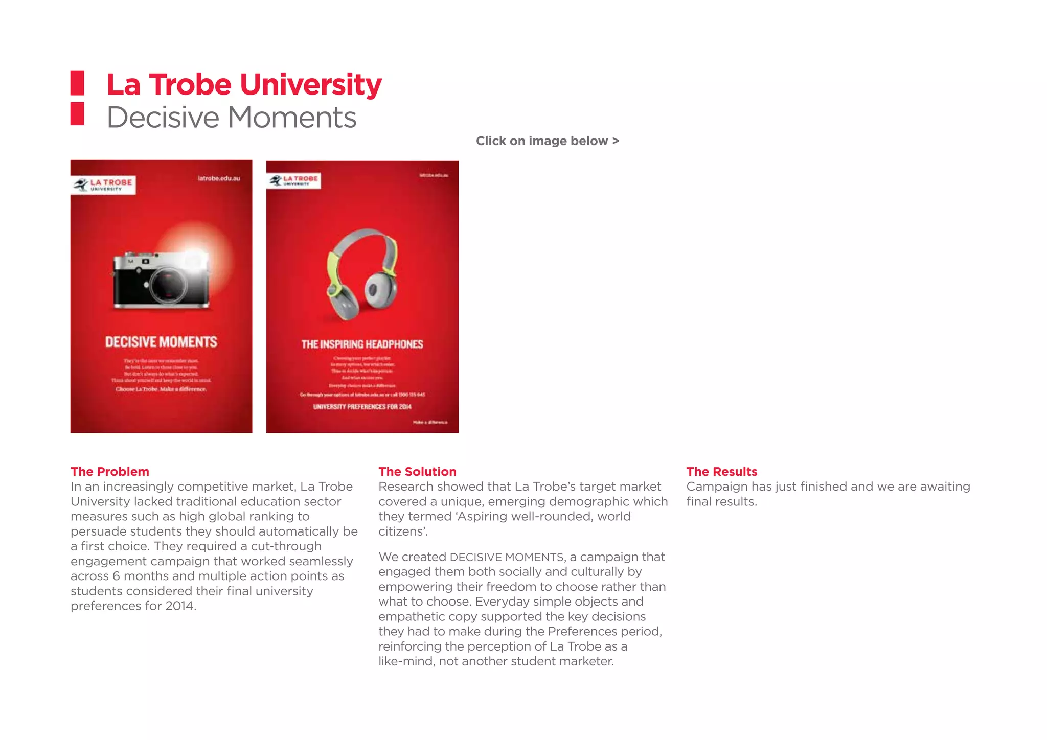 La Trobe University
Decisive Moments
The Problem
In an increasingly competitive market, La Trobe
University lacked traditional education sector
measures such as high global ranking to
persuade students they should automatically be
a first choice. They required a cut-through
engagement campaign that worked seamlessly
across 6 months and multiple action points as
students considered their final university
preferences for 2014.
The Solution
Research showed that La Trobe’s target market
covered a unique, emerging demographic which
they termed ‘Aspiring well-rounded, world
citizens’.
We created DECISIVE MOMENTS, a campaign that
engaged them both socially and culturally by
empowering their freedom to choose rather than
what to choose. Everyday simple objects and
empathetic copy supported the key decisions
they had to make during the Preferences period,
reinforcing the perception of La Trobe as a
like-mind, not another student marketer.
The Results
Campaign has just finished and we are awaiting
final results.
Click on image below >
 