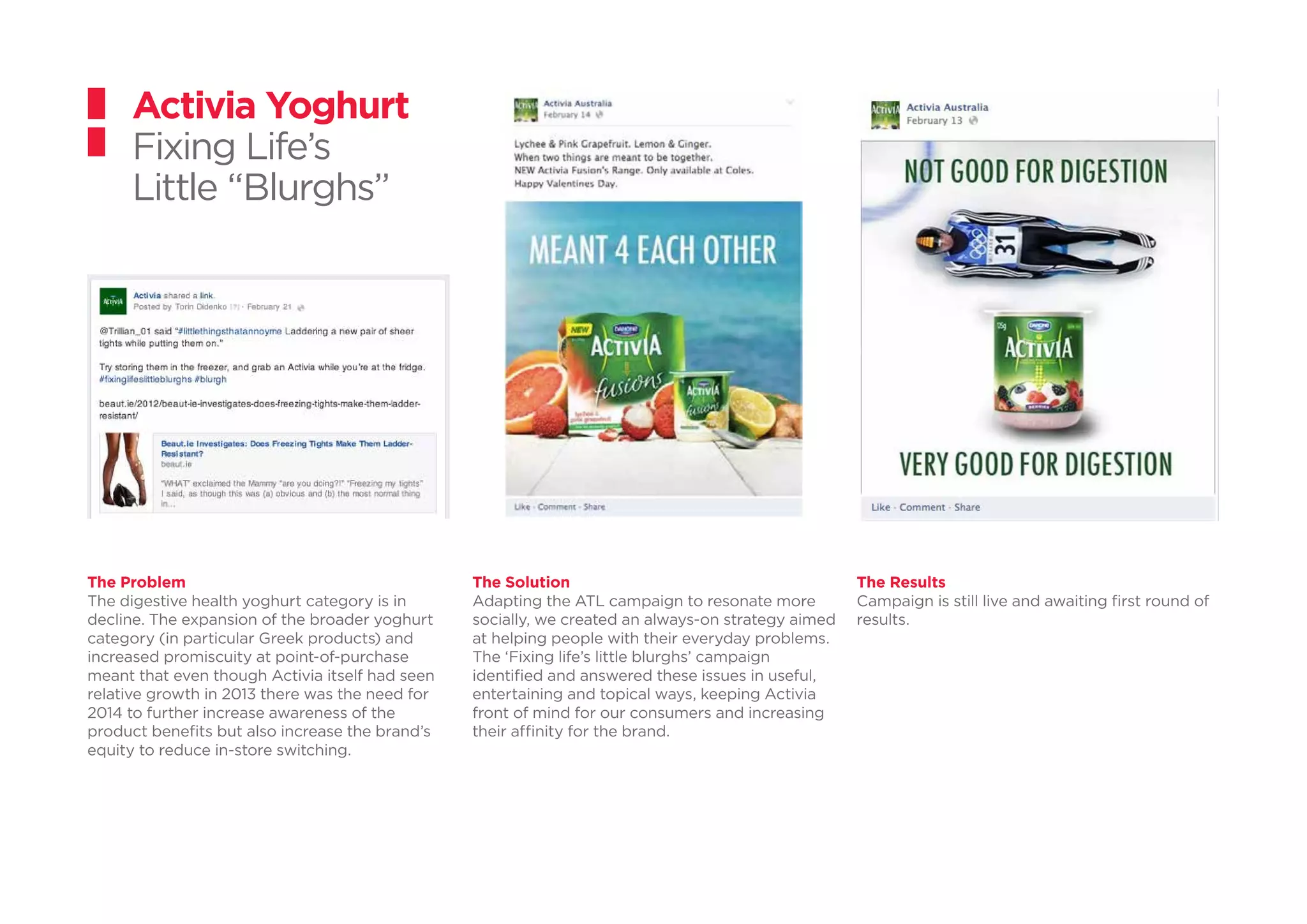 The Problem
The digestive health yoghurt category is in
decline. The expansion of the broader yoghurt
category (in particular Greek products) and
increased promiscuity at point-of-purchase
meant that even though Activia itself had seen
relative growth in 2013 there was the need for
2014 to further increase awareness of the
product benefits but also increase the brand’s
equity to reduce in-store switching.
Activia Yoghurt
Fixing Life’s
Little “Blurghs”
The Solution
Adapting the ATL campaign to resonate more
socially, we created an always-on strategy aimed
at helping people with their everyday problems.
The ‘Fixing life’s little blurghs’ campaign
identified and answered these issues in useful,
entertaining and topical ways, keeping Activia
front of mind for our consumers and increasing
their affinity for the brand.
The Results
Campaign is still live and awaiting first round of
results.
 