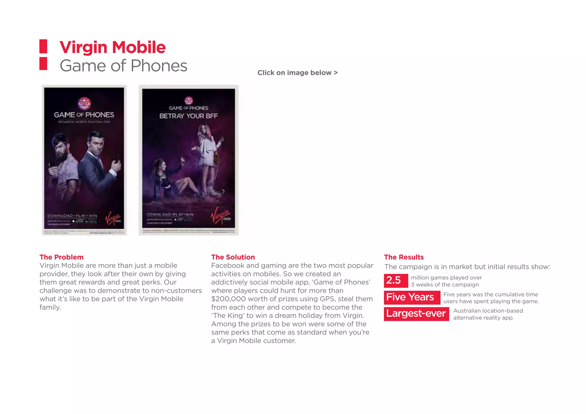 Click on image below >
Five years was the cumulative time
users have spent playing the game.
million games played over
3 weeks of the campaign
Australian location-based
alternative reality app.
Five Years
2.5
Largest-ever
The campaign is in market but initial results show:
Virgin Mobile
Game of Phones
The Problem
Virgin Mobile are more than just a mobile
provider, they look after their own by giving
them great rewards and great perks. Our
challenge was to demonstrate to non-customers
what it’s like to be part of the Virgin Mobile
family.
The Solution
Facebook and gaming are the two most popular
activities on mobiles. So we created an
addictively social mobile app, ‘Game of Phones’
where players could hunt for more than
$200,000 worth of prizes using GPS, steal them
from each other and compete to become the
‘The King’ to win a dream holiday from Virgin.
Among the prizes to be won were some of the
same perks that come as standard when you’re
a Virgin Mobile customer.
The Results
 