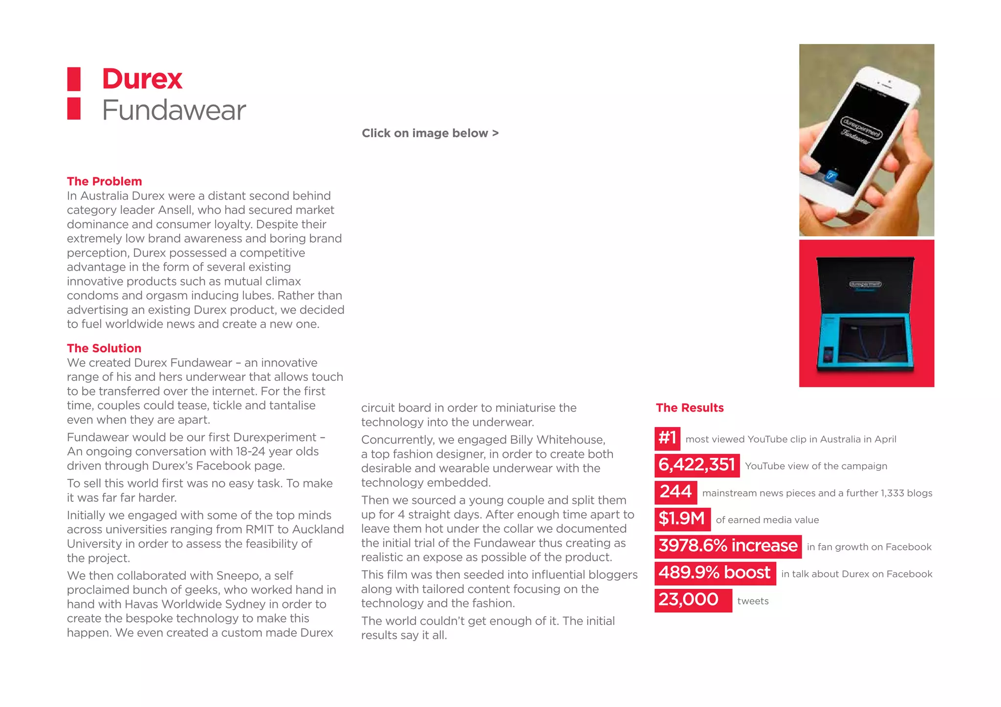 The Problem
In Australia Durex were a distant second behind
category leader Ansell, who had secured market
dominance and consumer loyalty. Despite their
extremely low brand awareness and boring brand
perception, Durex possessed a competitive
advantage in the form of several existing
innovative products such as mutual climax
condoms and orgasm inducing lubes. Rather than
advertising an existing Durex product, we decided
to fuel worldwide news and create a new one.
The Solution
We created Durex Fundawear – an innovative
range of his and hers underwear that allows touch
to be transferred over the internet. For the first
time, couples could tease, tickle and tantalise
even when they are apart.
Fundawear would be our first Durexperiment –
An ongoing conversation with 18-24 year olds
driven through Durex’s Facebook page.
To sell this world first was no easy task. To make
it was far far harder.
Initially we engaged with some of the top minds
across universities ranging from RMIT to Auckland
University in order to assess the feasibility of
the project.
We then collaborated with Sneepo, a self
proclaimed bunch of geeks, who worked hand in
hand with Havas Worldwide Sydney in order to
create the bespoke technology to make this
happen. We even created a custom made Durex
Durex
Fundawear
circuit board in order to miniaturise the
technology into the underwear.
Concurrently, we engaged Billy Whitehouse,
a top fashion designer, in order to create both
desirable and wearable underwear with the
technology embedded.
Then we sourced a young couple and split them
up for 4 straight days. After enough time apart to
leave them hot under the collar we documented
the initial trial of the Fundawear thus creating as
realistic an expose as possible of the product.
This film was then seeded into influential bloggers
along with tailored content focusing on the
technology and the fashion.
The world couldn’t get enough of it. The initial
results say it all.
The Results
mainstream news pieces and a further 1,333 blogs
most viewed YouTube clip in Australia in April
YouTube view of the campaign
of earned media value
in fan growth on Facebook
in talk about Durex on Facebook
tweets
#1
6,422,351
244
$1.9M
3978.6% increase
489.9% boost
23,000
Click on image below >
 