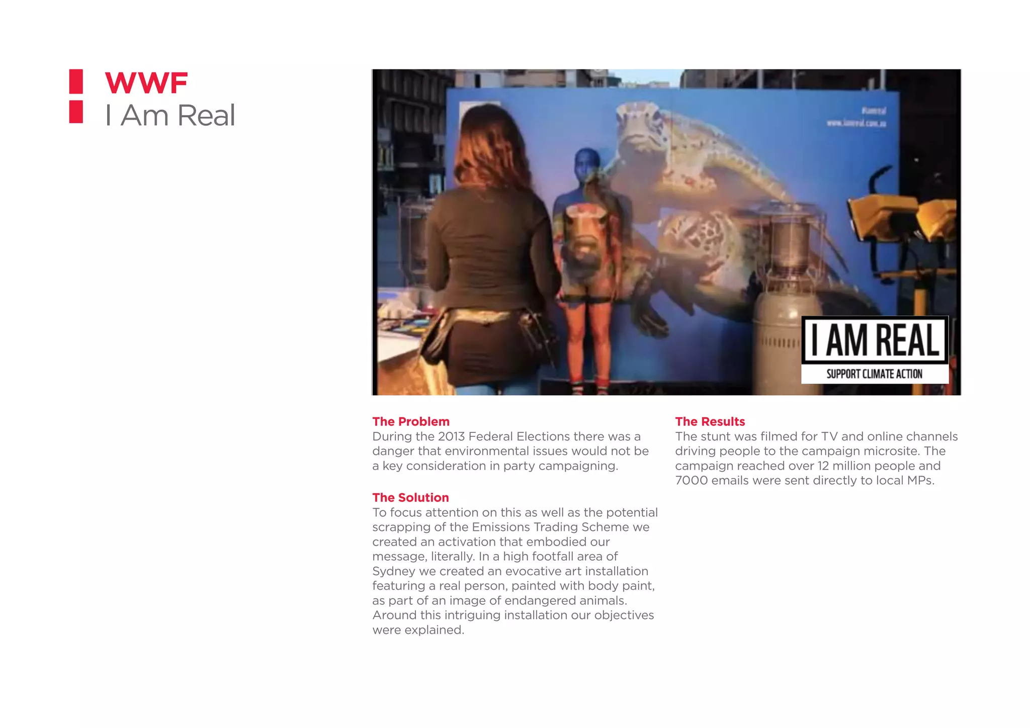 The Problem
During the 2013 Federal Elections there was a
danger that environmental issues would not be
a key consideration in party campaigning.
The Solution
To focus attention on this as well as the potential
scrapping of the Emissions Trading Scheme we
created an activation that embodied our
message, literally. In a high footfall area of
Sydney we created an evocative art installation
featuring a real person, painted with body paint,
as part of an image of endangered animals.
Around this intriguing installation our objectives
were explained.
WWF
I Am Real
The Results
The stunt was filmed for TV and online channels
driving people to the campaign microsite. The
campaign reached over 12 million people and
7000 emails were sent directly to local MPs.
 