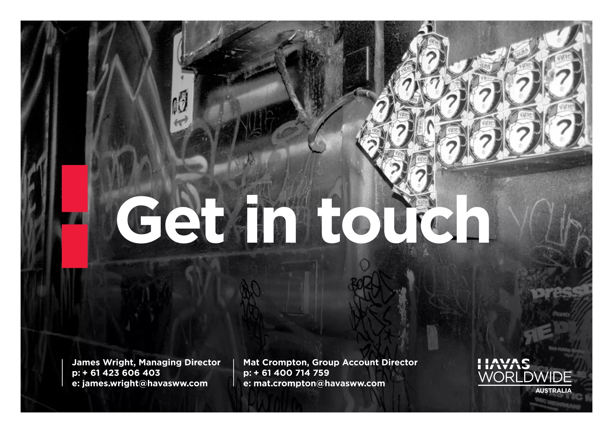 Get in touch
James Wright, Managing Director
p:	+ 61 423 606 403
e:	james.wright@havasww.com
Mat Crompton, Group Account Director
p:	+ 61 400 714 759
e:	mat.crompton@havasww.com
 