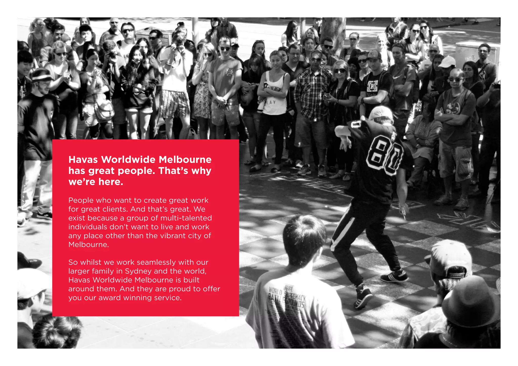 Havas Worldwide Melbourne
has great people. That’s why
we’re here.
People who want to create great work
for great clients. And that’s great. We
exist because a group of multi-talented
individuals don’t want to live and work
any place other than the vibrant city of
Melbourne.
So whilst we work seamlessly with our
larger family in Sydney and the world,
Havas Worldwide Melbourne is built
around them. And they are proud to offer
you our award winning service.
 