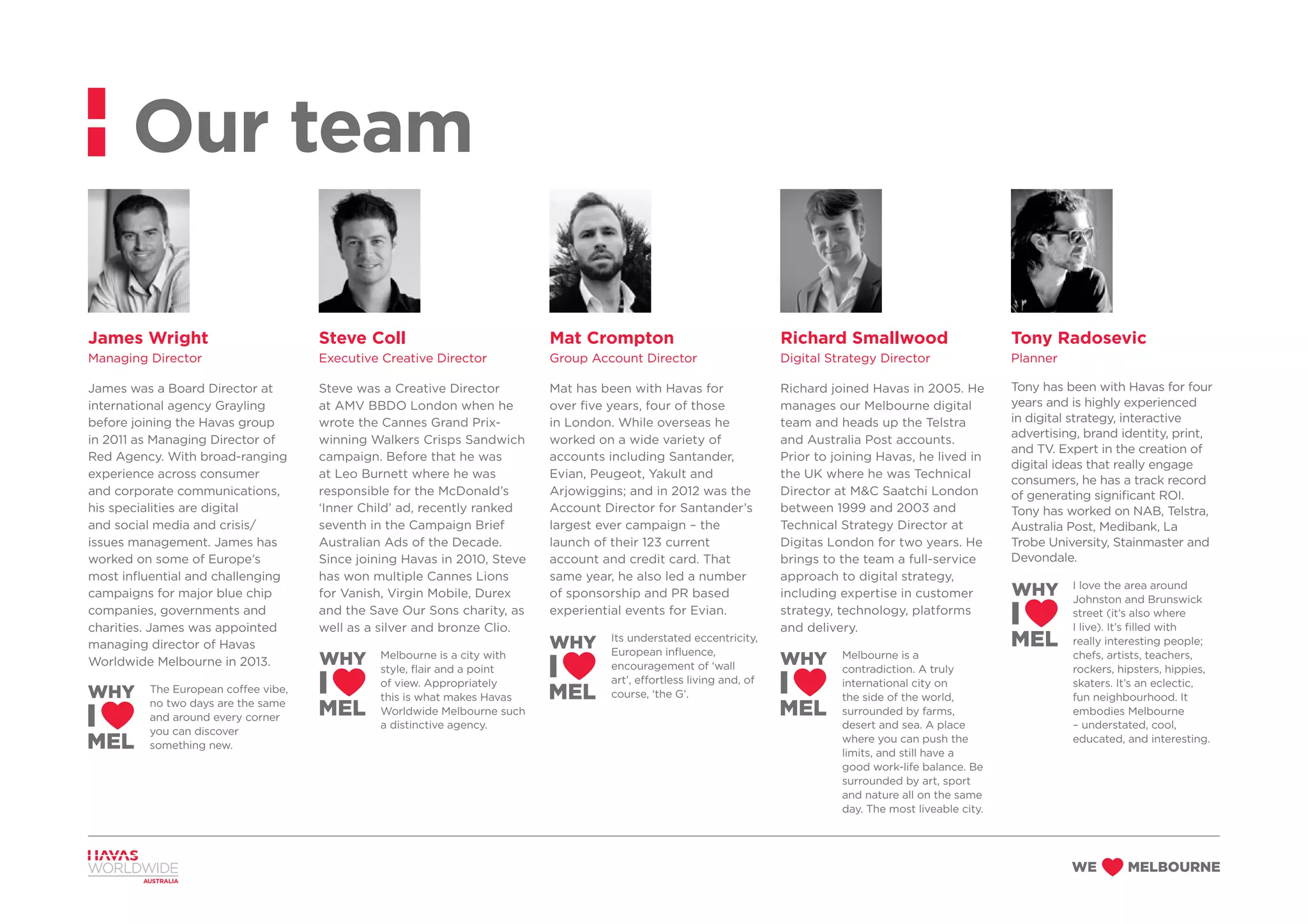 James Wright
Managing Director
James was a Board Director at
international agency Grayling
before joining the Havas group
in 2011 as Managing Director of
Red Agency. With broad-ranging
experience across consumer
and corporate communications,
his specialities are digital
and social media and crisis/
issues management. James has
worked on some of Europe’s
most influential and challenging
campaigns for major blue chip
companies, governments and
charities. James was appointed
managing director of Havas
Worldwide Melbourne in 2013.
The European coffee vibe,
no two days are the same
and around every corner
you can discover
something new.
Steve Coll
Executive Creative Director
Steve was a Creative Director
at AMV BBDO London when he
wrote the Cannes Grand Prix-
winning Walkers Crisps Sandwich
campaign. Before that he was
at Leo Burnett where he was
responsible for the McDonald’s
‘Inner Child’ ad, recently ranked
seventh in the Campaign Brief
Australian Ads of the Decade.
Since joining Havas in 2010, Steve
has won multiple Cannes Lions
for Vanish, Virgin Mobile, Durex
and the Save Our Sons charity, as
well as a silver and bronze Clio.
Melbourne is a city with
style, flair and a point
of view. Appropriately
this is what makes Havas
Worldwide Melbourne such
a distinctive agency.
Mat Crompton
Group Account Director
Mat has been with Havas for
over five years, four of those
in London. While overseas he
worked on a wide variety of
accounts including Santander,
Evian, Peugeot, Yakult and
Arjowiggins; and in 2012 was the
Account Director for Santander’s
largest ever campaign – the
launch of their 123 current
account and credit card. That
same year, he also led a number
of sponsorship and PR based
experiential events for Evian.
Its understated eccentricity,
European influence,
encouragement of ‘wall
art’, effortless living and, of
course, ‘the G’.
Richard Smallwood
Digital Strategy Director
Richard joined Havas in 2005. He
manages our Melbourne digital
team and heads up the Telstra
and Australia Post accounts.
Prior to joining Havas, he lived in
the UK where he was Technical
Director at M&C Saatchi London
between 1999 and 2003 and
Technical Strategy Director at
Digitas London for two years. He
brings to the team a full-service
approach to digital strategy,
including expertise in customer
strategy, technology, platforms
and delivery.
Melbourne is a
contradiction. A truly
international city on
the side of the world,
surrounded by farms,
desert and sea. A place
where you can push the
limits, and still have a
good work-life balance. Be
surrounded by art, sport
and nature all on the same
day. The most liveable city.
Tony Radosevic
Planner
Tony has been with Havas for four
years and is highly experienced
in digital strategy, interactive
advertising, brand identity, print,
and TV. Expert in the creation of
digital ideas that really engage
consumers, he has a track record
of generating significant ROI.
Tony has worked on NAB, Telstra,
Australia Post, Medibank, La
Trobe University, Stainmaster and
Devondale.
I love the area around
Johnston and Brunswick
street (it’s also where
I live). It’s filled with
really interesting people;
chefs, artists, teachers,
rockers, hipsters, hippies,
skaters. It’s an eclectic,
fun neighbourhood. It
embodies Melbourne
– understated, cool,
educated, and interesting.
Our team
 