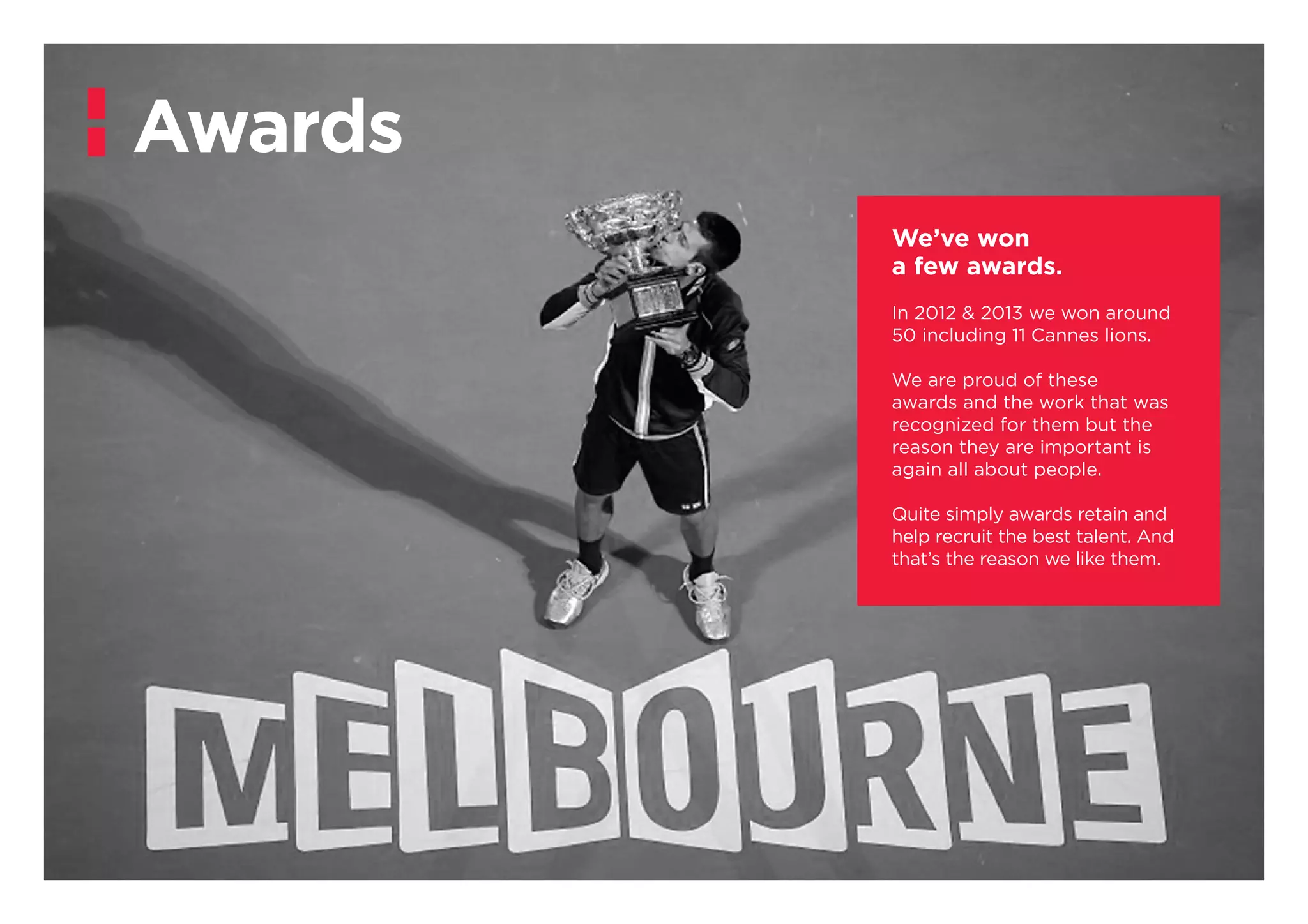 We’ve won
a few awards.
In 2012 & 2013 we won around
50 including 11 Cannes lions.
We are proud of these
awards and the work that was
recognized for them but the
reason they are important is
again all about people.
Quite simply awards retain and
help recruit the best talent. And
that’s the reason we like them.
Awards
 