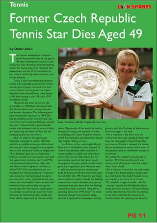 T
he former wimbledon champion
Jana Novotna has died at the age of
49 after battling with cancer. It was
said to be that Novotna had been battling
cancer for some time now. Novotna had
passed away on the 19 of november by
her friends and family who had been next
to her bedside.
This is a very heartbreaking situation
as she was regarded as one of the nicest
women tennis players around who had
a warm heart for everyone.The Czech
Republic international faced many losses
in life after losing in the 1993 and 1997
wimbledon finals.
However, she went on to win the
grand slam in 1998 after defeating Nath-
alie Tauziat which was a impressive win
the former champion.The following year
Jana retired after the tour in 1999. She
had an amazing career in tennis and was
known for her emotional feelings towards
the sport. Novotna had a good overall
career and achieved a lot in terms in titles
and capturing the hearts of fans for her
amazing dedication, and work.
After 14 years in the sport Jana
Novotna managed to secure 100 titles
which is incredible when you think about
the time that she managed to accomplish
that in. She secured 24 titles in singles and
76 in doubles.“Jana was an inspiration
both on and off court to anyone who had
the opportunity to know her,” said WTA
chief executive Steve Simon.“Her star
will always shine brightly in the history
of the WTA. Our condolences and our
thoughts are with Jana’s family.” Everyone
who knew her had only good things to
say about her rather than bad as she was
sweet, kind and helpful. Novotna was well
known for her style of play during her
tennis days. Her serving and volley game
was always on points and won her many
titles just by themselves. She would just
finish off her opponent by the use of her
serve. Opponents of her would’ve had to
have good energy and stamina in order
to challenge the Czech Republic interna-
tional. Furthermore, she achieved a career
high singles ranking of two.
In addition to her only singles Grand
Slam win at Wimbledon, she claimed 12
Grand Slam doubles titles and four in
mixed doubles. In 2005, she was induct-
ed into the Tennis Hall of fame for her
outstanding work on the tennis court
throughout the years which couldn’t have
gone unrecognisable. Jana Novotna was
a really emotional person and reacted
badly to losses which she took hard upon
herself.After the 1993 final she got really
emotional and couldn’t handle her feelings
towards the result. However, she gave an
interview that best described her feelings
during that exact moment. Here she is
speaking about her 1993 final;“The next
day, even though I was sad and disap-
pointed, I opened the newspaper and my
Former Czech Republic
Tennis Star Dies Aged 49
picture with the Duchess of Kent was on
the front pages,” she said.
“For a moment, it felt like I was the
winner and that was a great feeling. I still
have the newspapers, they’re beautiful
pictures and I think it showed the human
side of professional tennis, which most of
the people came to remember instead of
me losing.”
She added:“It wouldn’t sound great to
say the 1993 final was the one I was
most proud of because I lost the match
when I was ahead.
“But it meant so much for me and maybe
it made me a better player, a better per-
son and maybe that match helped me to
accomplish a lot more in my career.
“If I could do it again I would - all of it
- except I would win Wimbledon three
times this time around.” of course theses
words describe her how she was feeling
at the time and only she knows it so
credits to her for speaking out about it.
By Onder Aslan
Jana celebrates with the trophy after her win.
Tennis
PG 11
 
