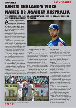 ASHES: ENGLAND’S VINCE
MAKES 83 AGAINST AUSTRALIA
CRICKET
YOUNGSTER VINCE HAS PRODUCED AN UNFORGETTABLE DEBUT FOR ENGLAND. MAKING 83
RUNS FOR THE LIONS AGAINST THE AUSSIES
A
sunny, hot and intense after-
noon for the first ashes test in
Brisbane.Two teams England
and Australia both started the first
day of ashes with an exciting game.
Both teams prepared and excited for
the match, a chance to get into the
vibe of the ashes.
Young debutant JamesVince has been
heavily involved in his first ashes test match,
scoring 83 against the Australians. Making a
name for himself in the England team.Vince
added 125 for the second wicket with Mark
Stoneman.
Vince was run out by Nathan Lyon’s
superb direct hit, in between Pat Cummins
bowling Stoneman for 53 and trapping Cap-
tain Joe Root Lbw for 15. England closed
on 196-4, with Moeen Ali and Dawid Malan
putting their name on the scoresheet.A
decent result for the Ashes cup holders.
“Australians know who we are now”-
Vince
The tourists battled after winning the
toss and losing Alastair Cook in the third
over. Perhaps determined not to recon-
struct that 5-0 defeat to Australia a few
years ago.
On a slow pitch,Vince and Stoneman-
both who were playing their first ashes
test match- were kept in check by a home
attack that rarely offered anything loose.
If the surface doesn’t harden up in the
next few days,Australia could get the best
batting condition.
Australia’s proud record at the Gabba-
they are unbeaten since 1988- and an often
hostile crowd has led to the 42,000-capacity
ground being nicknamed ‘the Gabbatoir’
However, England did not have to
deal with Brisbane at is most raucous on
Thursday.
There was a massive roar when Cook
was dismissed, but not until late in the day
did the home fans have a real reason to get
behind their team.
England’s Lyon was not only excellent
with the ball but in the field he produced
the most decisive moment of the day.
Vince averaged only 19 runs when he
played 7 tests in 2016, so was something
of a surprise selection when called for this
tour to fill England’s #3 position.
While Cook and Root- the two most
established members of England’s batting
line up- managed 17 runs between them,
Vince and Stoneman showed composure on
their Ashes debuts.
Arriving with England 2-1, 26 year old
Vince looked much more assured than in
his previous attempt at Test Cricket, show-
ing the good judgement that has previously
eluded him.
Whenever Australia’s pace bowlers
went too full, he played his trademark
drives, scoring heavily through the covers
and point.
When England’s Cook was dismissed
the crowd roared in frustration, disappoint-
ed at the decision. However, the support-
ers didn’t know they were in for a great
surprise as the day went on.
AfterVince registered his maiden
half-century, the runs dried up, particularly
against Lyon.
Vince was dropped by recalled Australia
wicketkeeper Tim Paine on 68 when Lyon
found the outside edge.
Stoneman has been England’s form bats-
man of the tour, passing 50 in each of his
previous four innings and registering their
first century in the final warm-up game last
week.
Here the 30-year-old left-hander
showed patience and concentration, leaving
well outside off stump and mainly scoring
on the leg side.
His second-wicket partnership with
Vince was bigger than anything England
managed on their previous Ashes tour.
Although Stoneman accumulated slowly
- his half-century came from 150 balls - he
looked solid and it was a surprise when
Cummins nipped one between bat and pad
to take the top of the stumps.
England debutant James Vince scored 83 runs against Australia
Pat Cummins celebrating his wicket against England
PG 12
 