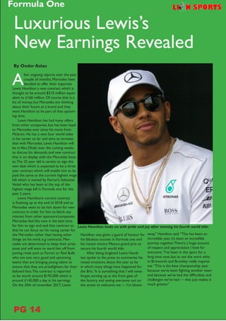 A
fter ongoing reports over the past
couple of months, Mercedes have
decided to offer their superstar
Lewis Hamilton a new contract which is
thought to be around $210 million equiv-
alent to £160 million. Of course that is a
lot of money, but Mercedes are thinking
about their future as a brand and they
want Hamilton to be part of that upcom-
ing time.
Lewis Hamilton has had many offers
from other companies, but has been loyal
to Mercedes ever since his move from
Mclaren. He has a won four world titles
in his career so far and aims to increase
that with Mercedes. Lewis Hamilton will
be in Abu Dhabi over the coming weeks
to discuss his demands and new contract
that is on display with the Mercedes boss-
es.The 32 year old is certain to sign the
new deal which is expected to be a three
year contract which will enable him to be
paid the same as the current highest wage
bill which is owned by Ferrari’s Sebastian
Vettel who has been at the top of the
highest wage bill in Formula one for the
past 2 years.
Lewis Hamilton’s current contract
is finishing up at the end of 2018 and so
Mercedes want to tie him down for new
contract in order for him to block any
interest from other sponsors/companies.
Mercedes feel like now is the best time
for him to sign and seal that contract so
that he can focus on his racing career for
the Mercedes rather than having other
things on his mind, e.g contracts. Mer-
cedes are determined to keep their prize
asset and will want to ward him off from
joining rivals such as Ferrari or Red Bulls
who are two very good and upcoming
teams that are bringing young talent to
ensure that they are prizefighters for their
beloved fans.The contract is reported
to be worth around $192,000 which is
around £145,000 a day in his earnings.
On the 20th of november 2017, Lewis
Hamilton was given a guard of honour for
his fabulous success in Formula one and
his recent victory Mexico grand prix to
secure his fourth world title.
After being knighted Lewis Hamil-
ton spoke to the press to summarise his
mixed emotions about the year so far
in which many things have happened for
the Brit.“It is something that I will never
forget, turning up at the front gate of
the factory and seeing everyone out on
the street to welcome me — I’m blown
Luxurious Lewis’s
New Earnings Revealed
By Onder Aslan
Lewis Hamilton looks on with pride and joy after winning his fourth world title.
away,” Hamilton said.“This has been an
incredible year, it’s been an incredible
journey together.There’s a huge amount
of respect and appreciation I have for
everyone.“I’ve been in the sport for a
long time now, but to see the work ethic
in Brixworth and Brackley really inspires
me.“This is the best championship year,
because we’ve been fighting another team
and because we’ve had the difficulties and
challenges we’ve had — that just makes it
much greater.”
Formula One
PG 14
 