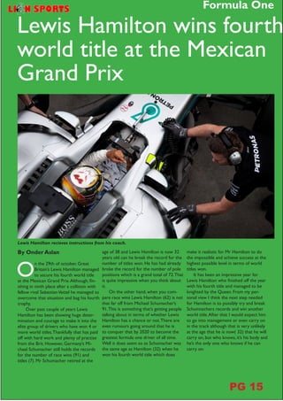 Lewis Hamilton recieves instructions from his coach.
O
n the 29th of october, Great
Britain’s Lewis Hamilton managed
to secure his fourth world title
at the Mexican Grand Prix.Although, fin-
ishing in ninth place after a collision with
fellow rival SebastianVettel he managed to
overcome that situation and bag his fourth
trophy.
Over past couple of years Lewis
Hamilton has been showing huge deter-
mination and courage to make it into the
elite group of drivers who have won 4 or
more world titles.Thankfully that has paid
off with hard work and plenty of practise
from the Brit. However, Germany’s Mi-
chael Schumacher still holds the records
for the number of race wins (91) and
titles (7). Mr Schumacher retired at the
Lewis Hamilton wins fourth
world title at the Mexican
Grand Prix
By Onder Aslan age of 38 and Lewis Hamilton is now 32
years old can he break the record for the
number of titles won. He has had already
broke the record for the number of pole
positions which is a grand total of 72.That
is quite impressive when you think about
it.
On the other hand, when you com-
pare race wins Lewis Hamilton (62) is not
that far off from Michael Schumacher’s
91.This is something that’s getting people
talking about in terms of whether Lewis
Hamilton has a chance or not.There are
even rumours going around that he is
to conquer that by 2020 to become the
greatest formula one driver of all time.
Well it does seem so as Schumacher was
the same age as Hamilton (32) when he
won his fourth world title which does
make it realistic for Mr Hamilton to do
the impossible and achieve success at the
highest possible level in terms of world
titles won.
It has been an impressive year for
Lewis Hamilton who finished off the year
with his fourth title and managed to be
knighted by the Queen. From my per-
sonal view I think the next step needed
for Hamilton is to possibly try and break
Schumnachers records and win another
world title.After that I would expect him
to go into management or even carry on
in the track although that is very unlikely
at the age that he is now( 32) that he will
carry on, but who knows, it’s his body and
he’s the only one who knows if he can
carry on.
Formula One
PG 15
 