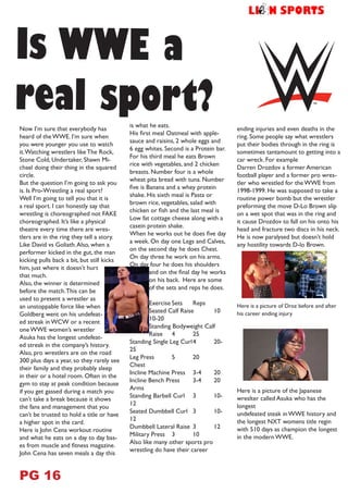 Now I’m sure that everybody has
heard of the WWE. I’m sure when
you were younger you use to watch
it.Watching wrestlers like The Rock,
Stone Cold, Undertaker, Shawn Mi-
chael doing their thing in the squared
circle.
But the question I’m going to ask you
is. Is Pro-Wrestling a real sport?
Well I’m going to tell you that it is
a real sport. I can honestly say that
wrestling is choreographed not FAKE
choreographed. It’s like a physical
theatre every time there are wres-
tlers are in the ring they tell a story.
Like David vs Goliath.Also, when a
performer kicked in the gut, the man
kicking pulls back a bit, but still kicks
him, just where it doesn’t hurt
that much.
Also, the winner is determined
before the match.This can be
used to present a wrestler as
an unstoppable force like when
Goldberg went on his undefeat-
ed streak in WCW or a recent
one WWE women’s wrestler
Asuka has the longest undefeat-
ed streak in the company’s history.
Also, pro wrestlers are on the road
300 plus days a year, so they rarely see
their family and they probably sleep
in their or a hotel room. Often in the
gym to stay at peak condition because
if you get gassed during a match you
can’t take a break because it shows
the fans and management that you
can’t be trusted to hold a title or have
a higher spot in the card.
Here is John Cena workout routine
and what he eats on a day to day bas-
es from muscle and fitness magazine.
John Cena has seven meals a day this
is what he eats.
His first meal Oatmeal with apple-
sauce and raisins, 2 whole eggs and
6 egg whites. Second is a Protein bar.
For his third meal he eats Brown
rice with vegetables, and 2 chicken
breasts. Number four is a whole
wheat pita bread with tuna. Number
five is Banana and a whey protein
shake. His sixth meal is Pasta or
brown rice, vegetables, salad with
chicken or fish and the last meal is
Low fat cottage cheese along with a
casein protein shake.
When he works out he does five day
a week. On day one Legs and Calves,
on the second day he does Chest.
On day three he work on his arms.
On day four he does his shoulders
and on the final day he works
on his back. Here are some
of the sets and reps he does.
Exercise	Sets	 Reps
Seated Calf Raise	 10	
10-20
Standing Bodyweight Calf
Raise	4	 25
Standing Single Leg Curl	4	 20-
25
Leg Press	 5	 20
Chest
Incline Machine Press	 3-4	 20
Incline Bench Press	 3-4	 20
Arms
Standing Barbell Curl	 3	 10-
12
Seated Dumbbell Curl	 3	 10-
12
Dumbbell Lateral Raise	 3	 12
Military Press	 3	 10
Also like many other sports pro
wrestling do have their career
ending injuries and even deaths in the
ring. Some people say what wrestlers
put their bodies through in the ring is
sometimes tantamount to getting into a
car wreck. For example
Darren Drozdov a former American
football player and a former pro wres-
tler who wrestled for the WWE from
1998-1999. He was supposed to take a
routine power bomb but the wrestler
preforming the move D-Lo Brown slip
on a wet spot that was in the ring and
it cause Drozdov to fall on his onto his
head and fracture two discs in his neck.
He is now paralysed but doesn’t hold
any hostility towards D-lo Brown.
Here is a picture of Droz before and after
his career ending injury
Here is a picture of the Japanese
wreslter called Asuka who has the
longest
undefeated steak in WWE history and
the longest NXT womens title regin
with 510 days as champion the longest
in the modern WWE.
Is WWE a
real sport?
PG 16
h
 