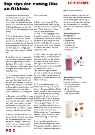 Now everyone wants to look
like an athlete we see on our TV.
Sports athletes like Usain Bolt,
Louis Smith, and Jessica Ennis. But
people can’t resist the temptations
by fast foods restaurant like Nan-
dos, KFC and also sweets and fizzy
drinks.
1. Don’t skip breakfast. I know
everybody has here this before
but it’s true. Breakfast is the most
important meal of the day. If you’re
not a heavy eater don’t worry you
can have a glass of orange juice
than either have toast or a boiled
egg.
2. Stay hydrated. It’s very easy to
over eat when dehydrated.When
your training through the week
don’t just drink water when you
do a work out. Have a bottle water
throughout the day to keep your
body hydrated.
3. Cut out the junk food. The best
athletes fuel their body with the
best food. Fast, fried food is bad
for your health as well as alcoholic
drinks. Start eating food like fruits
and vegetables, meats like lean beef,
chicken breast and lame. Nuts,
Seeds and Peanuts, fish and grains.
4. Eat iron-rich foods.This is espe-
cially for the women because most
women are lacking iron. Foods like
dark leafy green foods, red meat,
and oatmeal can help with iron
deficiency.Also taking iron supple-
ment can help boost your levels.
5. Make a plan. Plan out what you
eat for the day. Prepare your meals
for the week beginning on a Sun-
day. So this way you’ll have your
meals ready and you can spend
time during the week on more
important things.
6. Don’t restrict yourself.What
most people think about getting
slim is to cut down on calories.Try
again.This is a common mistake
that so many people make.
It’s true.To lose weight you want
less calories coming in than going
out but badly limiting your calories
can backfire.Your body will have a
hard time to hold onto every calo-
rie because you’re eating schedule
is so spare. Be sure to eat on a
regular schedule.
7. Don’t count out carbs. If you are
a long distances or any endurance
event, then carbs are the fuel that
you need for peak performance.
The night is the best time to re-
plenish your carb intake instead of
the day or before a run.
The best way to get a correct
amount of carbs without overload-
ing is to replace a small protein or
vegetable at dinner with some sort
of carb-rich food.
8. Eat to recover.What you eat
after a workout is just as impor-
tant as what you eat before. Here’s
a great source of both protein and
carbs is chocolate milk. Drinking
chocolate milk after a workout
will help reduce muscle soreness
and fatigue. It will also help with
recovery speed. If you can’t con-
sume chocolate milk right after a
workout, be sure to do it within 20
minutes after you work out.
Other options are Protein shakes,
low fate cheese or a small sand-
wich with an egg or lean meat.
9. Eat right. Eating right for an
athlete means eating whole foods.
Athletes have a balance diet loaded
with fruits, vegetables, nuts, whole
grains. Protein and more.
Next time you go to a supermar-
ket or your local shop try stocking
up on these ingredient and try to
cut down on the anything artificial
and keep working out regularly
then soon you will have a body like
an athlete.
Wild Berry Shake
INGREDIENTS
2 scoops whey protein
8 raspberries
4 strawberries
15 blueberries
2 cups nonfat milk
1 handful ice
Almond Blast Shake
INGREDIENTS
2 scoops vanilla whey protein
1-1/2 cups skim milk
1/2 cup dry oatmeal
1/2 cup raisins
12 slivered almonds
1 tbsp peanut butter
Top tips for eating like
an Athlete
PG 2
 