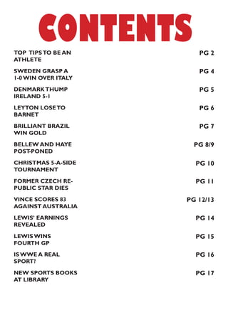CONTENTS
SWEDEN GRASP A
1-0 WIN OVER ITALY
DENMARKTHUMP
IRELAND 5-1
LEYTON LOSETO
BARNET
BRILLIANT BRAZIL
WIN GOLD
BELLEW AND HAYE
POST-PONED
CHRISTMAS 5-A-SIDE
TOURNAMENT
FORMER CZECH RE-
PUBLIC STAR DIES
VINCE SCORES 83
AGAINST AUSTRALIA
LEWIS’ EARNINGS
REVEALED
LEWIS WINS
FOURTH GP
IS WWE A REAL
SPORT?
NEW SPORTS BOOKS
AT LIBRARY
TOP TIPSTO BE AN
ATHLETE
PG 2
PG 4
PG 5
PG 6
PG 7
PG 8/9
PG 10
PG 11
PG 12/13
PG 14
PG 15
PG 16
PG 17
 