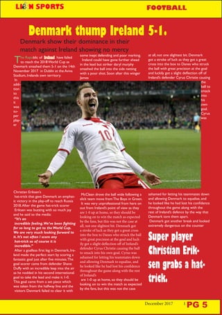 December 2017 1
Super player
Christian Erik-
sen grabs a hat-
trick.
The Republic of Ireland have failed
to reach the 2018 World Cup as
Denmark smashed them 5-1 on the 14th
November 2017 in Dublin at the Aviva
Stadium, Irelands own territory.
In
addi-
tion
to
this
it
was
su-
per
play-
er
Christian Eriksen’s
hat-trick that gave Denmark an emphat-
ic victory in the play-off to reach Russia
2018.After the game hat-trick scorer
Eriksen was buzzing with so much joy
and he said to the media:
“It’s an
incredible feeling.We’ve been fighting
for so long to get to the World Cup.
We are very much looking forward to
it. It’s not often I score any
hat-trick so of course it is
incredible.”
After a goalless first leg in Denmark, Ire-
land made the perfect start by scoring a
fantastic goal just after five minutes.The
goal scorer came from defender Shane
Duffy with an incredible leap into the air
as he nodded in his second international
goal to take the lead and make it 1-0.
This goal came from a set piece which
was taken from the halfway line and the
visitors Denmark failed to clear it with
Denmark thump Ireland 5-1.
some inept defending and poor marking.
Ireland could have gone further ahead
in the lead but striker daryl murphy
smashed the ball into the side netting
with a poor shot. Soon after this winger
James
McClean drove the ball wide following a
slick team move from The Boys in Green.
It was very unprofessional from here on
out from Ireland’s point of view as they
are 1-0 up at home, so they should be
looking on to win the match as expected
by the fans, but this was not the case at
all, not one slightest bit. Denmark got
a stroke of luck as they got a great cross
into the box to Danes who struck the ball
with great precision at the goal and luck-
ily got a slight deflection off of Ireland’s
defender Cyrus Christie causing the ball
to smack into his own goal. Cyrus was
ashamed for letting his teammates down
and allowing Denmark to equalise, and
he looked like he had lost his confidence
throughout the game along with the rest
of Ireland’s
are 1-0 up at home, so they should be
looking on to win the match as expected
by the fans, but this was not the case
at all, not one slightest bit. Denmark
got a stroke of luck as they got a great
cross into the box to Danes who struck
the ball with great precision at the goal
and luckily got a slight deflection off of
Ireland’s defender Cyrus Christie causing
the
ball to
smack
into
his
own
goal.
Cyrus
was
ashamed for letting his teammates down
and allowing Denmark to equalise, and
he looked like he had lost his confidence
throughout the game along with the
rest of Ireland’s defence by the way that
Denmark tore them apart.
Denmark got another break and looked
extremely dangerous on the counter
Denmark show their dominance in their
match against Ireland showing no mercy
PG 5
FOOTBALL
 