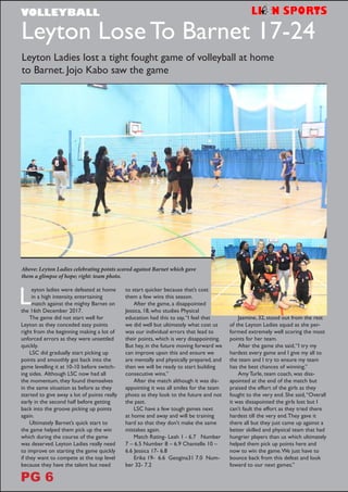 L
eyton ladies were defeated at home
in a high intensity, entertaining
match against the mighty Barnet on
the 16th December 2017.
The game did not start well for
Leyton as they conceded easy points
right from the beginning making a lot of
unforced errors as they were unsettled
quickly.
LSC did gradually start picking up
points and smoothly got back into the
game levelling it at 10-10 before switch-
ing sides. Although LSC now had all
the momentum, they found themselves
in the same situation as before as they
started to give away a lot of points really
early in the second half before getting
back into the groove picking up points
again.
Ultimately Barnet’s quick start to
the game helped them pick up the win
which during the course of the game
was deserved. Leyton Ladies really need
to improve on starting the game quickly
if they want to compete at the top level
because they have the talent but need
to start quicker because that’s cost
them a few wins this season.
After the game, a disappointed
Jessica, 18, who studies Physical
education had this to say,“I feel that
we did well but ultimately what cost us
was our individual errors that lead to
their points, which is very disappointing.
But hey, in the future moving forward we
can improve upon this and ensure we
are mentally and physically prepared, and
then we will be ready to start building
consecutive wins.”
After the match although it was dis-
appointing it was all smiles for the team
photo as they look to the future and not
the past.
LSC have a few tough games next
at home and away and will be training
hard so that they don’t make the same
mistakes again.
Match Rating- Leah 1 - 6.7 Number
7 – 6.5 Number 8 – 6.9 Chantelle 10 –
6.6 Jessica 17- 6.8
Erika 19- 6.6 Geogina31 7.0 Num-
ber 32- 7.2
Leyton Lose To Barnet 17-24
Above: Leyton Ladies celebrating points scored against Barnet which gave
them a glimpse of hope; right: team photo.
Leyton Ladies lost a tight fought game of volleyball at home
to Barnet. Jojo Kabo saw the game
Jasmine, 32, stood out from the rest
of the Leyton Ladies squad as she per-
formed extremely well scoring the most
points for her team.
After the game she said,“I try my
hardest every game and I give my all to
the team and I try to ensure my team
has the best chances of winning.”
Amy Turle, team coach, was diss-
apointed at the end of the match but
praised the effort of the girls as they
fought to the very end. She said,“Overall
it was dissapointed the girls lost but I
can’t fault the effort as they tried there
hardest till the very end.They gave it
there all but they just came up against a
better skilled and physical team that had
hungrier players than us which ultimately
helped them pick up points here and
now to win the game.We just have to
bounce back from this defeat and look
foward to our next games.”
VOLLEYBALL
PG 6
 