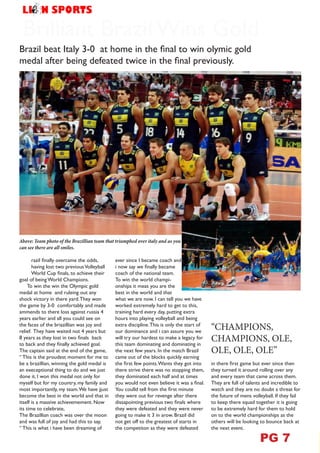 Brilliant Brazil Wins Gold
Brazil beat Italy 3-0 at home in the final to win olymic gold
medal after being defeated twice in the final previously.
Above: Team photo of the Brazillian team that triumphed over italy and as you
can see there are all smiles.
B
razil finally overcame the odds,
having lost two previousVolleyball
World Cup finals, to achieve their
goal of being World Champions.
To win the win the Olympic gold
medal at home and ruleing out any
shock victory in there yard.They won
the game by 3-0 comfortably and made
ammends to there loss against russia 4
years earlier and all you could see on
the faces of the briazillian was joy and
relief. They have waited not 4 years but
8 years as they lost in two finals back
to back and they finally achieved goal.
The captain said at the end of the game,
“ This is the proudest moment for me to
be a brazillian, winning the gold medal is
an execeptional thing to do and we just
done it. I won this medal not only for
myself but for my country, my family and
most importantly, my team.We have jjust
become the best in the world and that in
itself is a massive achievemement. Now
its time to celebrate,
The Brazillian coach was over the moon
and was full of joy and had this to say,
“ This is what i have been dreaming of
ever since I became coach and
i now say we finally became
coach of the national team.
To win the world champi-
onships it meas you are the
best in the world and that
what we are now. I can tell you we have
worked extremely hard to get to this,
training hard every day, putting extra
hours into playing volleyball and being
extra discipline.This is only the start of
our dominance and i can assure you we
will try our hardest to make a legacy for
this team dominating and dominating in
the next few years. In the match Brazil
came out of the blocks quickly earning
the first few points.Wants they got into
there strive there was no stopping them,
they dominated each half and at times
you would not even believe it was a final.
You coulld tell from the first minute
they were out for revenge after there
dissapointing previous two finals where
they were defeated and they were never
going to make it 3 in arow. Brazil did
not get off to the greatest of starts in
the competiton as they were defeated
“CHAMPIONS,
CHAMPIONS, OLE,
OLE, OLE, OLE”
in there first game but ever since then
they turned it around rolling over any
and every team that came across them.
They are full of talents and incredible to
watch and they are no doubt a threat for
the future of mens volleyball. If they fail
to keep there squad together it is going
to be extremely hard for them to hold
on to the world championships as the
others will be looking to bounce back at
the next event.
VOLLEYBALL
PG 7
 