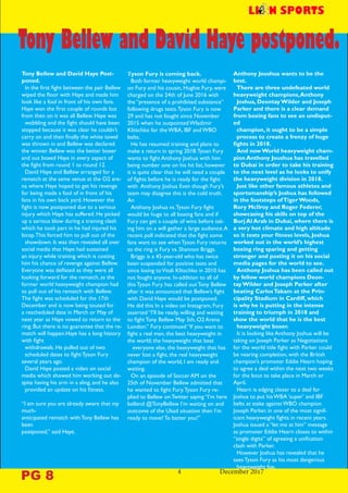Tony Bellew and David Haye Post-
poned.
In the first fight between the pair Bellew
wiped the floor with Haye and made him
look like a fool in front of his own fans.
Haye won the first couple of rounds but
from then on it was all Bellew. Haye was
wobbling and the fight should have been
stopped because it was clear he couldn’t
carry on and then finally the white towel
was thrown in and Bellew was declared
the winner. Bellew was the better boxer
and out boxed Haye in every aspect of
the fight from round 1 to round 12.
David Haye and Bellew arranged for a
rematch at the same venue at the O2 are-
na where Haye hoped to get his revenge
for being made a fool of in front of his
fans in his own back yard. However the
fight is now postponed due to a serious
injury which Haye has suffered. He picked
up a serious blow during a training clash
which he took part in he had injured his
bicep.This forced him to pull out of the
showdown. It was then revealed all over
social media that Haye had sustained
an injury while training which is costing
him his chance of revenge against Bellew.
Everyone was deflated as they were all
looking forward for the rematch, as the
former world heavyweight champion had
to pull out of his rematch with Bellew.
The fight was scheduled for the 17th
December and is now being touted for
a rescheduled date in March or May of
next year as Haye vowed to return to the
ring. But there is no guarantee that the re-
match will happen.Haye has a long history
with fight
withdrawals. He pulled out of two
scheduled dates to fight Tyson Fury
several years ago.
David Haye posted a video on social
media which showed him working out de-
spite having his arm in a sling, and he also
provided an update on his fitness.
“I am sure you are already aware that my
much-
anticipated rematch with Tony Bellew has
been
postponed,” said Haye.
4		 December 2017
Tyson Fury is coming back.
Both former heavyweight world champi-
on Fury and his cousin, Hughie Fury, were
charged on the 24th of June 2016 with
the “presence of a prohibited substance”
following drugs tests.Tyson Fury is now
29 and has not fought since November
2015 when he outpointed Wladimir
Klitschko for the WBA, IBF and WBO
belts.
He has resumed training and plans to
make a return in spring 2018.Tyosn Fury
wants to fight Anthony Joshua with him
being number one on his hit list, however
it is quite clear that he will need a couple
of fights before he is ready for the fight
with Anthony Joshua Even though Fury’s
team may disagree this is the cold truth.
An
Anthony Joshua vs.Tyson Fury fight
would be huge to all boxing fans and if
Fury can get a couple of wins before tak-
ing him on a will gather a large audience.A
recent poll indicated that the fight some
fans want to see when Tyson Fury returns
to the ring is Fury vs. Shannon Briggs.
Briggs is a 45-year-old who has twice
been suspended for positive tests and
since losing toVitali Klitschko in 2010 has
not fought anyone. In-addition to all of
this Tyson Fury has called out Tony Bellew
after it was announced that Bellew’s fight
with David Haye would be postponed.
He did this In a video on Instagram, Fury
asserted “I’ll be ready, willing and waiting
to fight Tony Bellew May 5th, O2 Arena
London.” Fury continued “If you want to
fight a real man, the best heavyweight in
the world; the heavyweight that beat
everyone else, the heavyweight that has
never lost a fight, the real heavyweight
champion of the world, I am ready and
waiting.
On an episode of Soccer AM on the
25th of November Bellew admitted that
he wanted to fight Fury.Tyson Fury re-
plied to Bellew on Twitter saying “I’m here
bellend @TonyBellew I’m waiting on and
outcome of the Ukad situation then I’m
ready to move! To batter you!”
Anthony Joushua wants to be the
best.
There are three undefeated world
heavyweight champions,Anthony
Joshua, Deontay Wilder and Joseph
Parker and there is a clear demand
from boxing fans to see an undisput-
ed
champion, it ought to be a simple
process to create a frenzy of huge
fights in 2018.
And now World heavyweight cham-
pion Anthony Joushua has travelled
to Dubai in order to take his training
to the next level as he looks to unify
the heavyweight division in 2018.
Just like other famous athletes and
sportsmanship’s Joshua has followed
in the footsteps ofTiger Woods,
Rory McIlroy and Roger Federer,
showcasing his skills on top of the
Burj Al Arab in Dubai, where there is
a very hot climate and high altitude
so it tests your fitness levels, Joshua
worked out in the world’s highest
boxing ring sparing and getting
stronger and posting it on his social
media pages for the world to see.
Anthony Joshua has been called out
by fellow world champions Deon-
tay Wilder and Joseph Parker after
beating CarlosTakam at the Prin-
cipality Stadium in Cardiff, which
is why he is putting in the intense
training to triumph in 2018 and
show the world that he is the best
heavyweight boxer.
It is looking like Anthony Joshua will be
taking on Joseph Parker as Negotiations
for the world title fight with Parker could
be nearing completion, with the British
champion’s promoter Eddie Hearn hoping
to agree a deal within the next two weeks
for the bout to take place in March or
April.
Hearn is edging closer to a deal for
Joshua to put his WBA ‘super’ and IBF
belts at stake against WBO champion
Joseph Parker, in one of the most signif-
icant heavyweight fights in recent years.
Joshua issued a “let me at him” message
as promoter Eddie Hearn closes to within
“single digits” of agreeing a unification
clash with Parker.
However Joshua has revealed that he
sees Tyson Fury as his most dangerous
heavyweight foe.
Tony Bellew and David Haye postponed.
PG 8
 