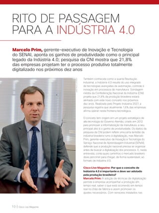 10 | Cisco Live Magazine
RITO DE PASSAGEM
PARA A INDÚSTRIA 4.0
Também conhecida como a quarta Revolução
Industrial, a Indústria 4.0 resulta do uso integrado
de tecnologias avançadas da automação, controle e
inovação em processos de manufatura. Sondagem
inédita da Confederação Nacional da Indústria (CNI)
projeta que 21,8% da produção brasileira estará
alinhada com este novo conceito nos próximos
dez anos. Realizada pelo Projeto Indústria 2027, a
pesquisa registra que atualmente 1,6% das empresas
afirma operar nesta fronteira tecnológica.
O conceito tem origem em um projeto estratégico de
alta tecnologia do Governo Alemão, criado em 2012
para promover a informatização da manufatura, e seu
principal alvo é o ganho de produtividade. Os dados da
pesquisa da CNI podem refletir uma certa lentidão da
indústria brasileira rumo à digitalização, mas Marcelo
Prim, gerente-executivo de Inovação e Tecnologia do
Serviço Nacional de Aprendizagem Industrial (SENAI),
defende que a produção nacional precisa se organizar
antes de buscar a digitalização dos processos. E, nesta
entrevista, conta quais caminhos o mercado brasileiro
deve percorrer para chegar, de forma sustentável, ao
formato de Indústria 4.0.
Cisco Live Magazine: Por que o conceito de
Indústria 4.0 é importante e deve ser adotado
pela produção brasileira?
Marcelo Prim: A adoção de técnicas de digitalização
permite à empresa acompanhar a produção em
tempo real, saber o que está ocorrendo em tempo
real no chão de fábrica e assim promover os
ajustes necessários. Com sensores instalados nas
Marcelo Prim, gerente-executivo de Inovação e Tecnologia
do SENAI, aponta os ganhos de produtividade como o principal
legado da Indústria 4.0; pesquisa da CNI mostra que 21,8%
das empresas projetam ter o processo produtivo totalmente
digitalizado nos próximos dez anos
JOSÉPAULOLACERDA
 