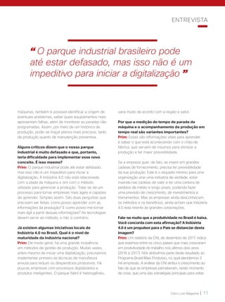 Cisco Live Magazine | 11
varia muito de acordo com a região e setor.
Por que a medição do tempo de parada da
máquina e o acompanhamento da produção em
tempo real são variantes importantes?
Prim: Essas são informações vitais para aprender
e saber o que está acontecendo com o chão de
fábrica, que servem de insumos para otimizar a
produção e ter maior previsibilidade.
Se a empresa quer, de fato, se inserir em grandes
cadeias de fornecimento, precisa ter previsibilidade
da sua produção. Este é o requisito mínimo para uma
organização virar uma indústria de verdade, estar
inserida nas cadeias de valor e ter uma carteira de
pedidos de médio e longo prazo, podendo fazer
uma previsão de crescimento, de investimentos e
treinamentos. Mas as empresas ainda desconhecem
os métodos e os benefícios, ainda acham que Indústria
4.0 está restrito às grandes corporações.
Fala-se muito que a produtividade no Brasil é baixa.
Você concorda com esta afirmação? A Indústria
4.0 é um propulsor para o País se distanciar desta
imagem?
Prim: Um relatório da CNI, de dezembro de 2017, indica
que estamos entre os cinco países que mais cresceram
em produtividade do trabalho nos últimos dois anos
(2016 e 2017). Nós atribuímos parte deste resultado ao
Programa Brasil Mais Produtivo, no qual atendemos 3
mil empresas. A análise da CNI atribui o crescimento ao
fato de que as empresas perceberam, neste momento
de crise, que uma das estratégias principais para voltar
máquinas, também é possível identificar a origem de
eventuais problemas, saber quais equipamentos mais
apresentam falhas, além de monitorar as paradas não
programadas. Assim, por meio de um histórico de
produção, pode-se traçar planos mais precisos, tanto
de produção quanto de manutenção preventiva.
Alguns críticos dizem que o nosso parque
industrial é muito defasado e que, portanto,
teria dificuldade para implementar esse novo
conceito. É isso mesmo?
Prim: O parque industrial pode até estar defasado,
mas isso não é um impeditivo para iniciar a
digitalização. A Indústria 4.0 não está relacionada
com a idade da máquina e sim com o método
utilizado para gerenciar a produção. Trata-se de um
processo para tornar empresas mais ágeis e capazes
de aprender. Simples assim. São duas perguntas que
precisam ser feitas: como posso aprender com as
informações da produção? E como posso me tornar
mais ágil a partir dessas informações? As tecnologias
devem servir ao método, e não o contrário.
Já existem algumas iniciativas locais de
Indústria 4.0 no Brasil. Qual é o nível de
maturidade da indústria nacional?
Prim: De modo geral, há uma grande incipiência
em métodos de gestão de produção. Muitas vezes,
antes mesmo de iniciar uma digitalização, precisamos
implementar primeiro as técnicas de manufatura
enxuta para reduzir os desperdícios produtivos. Há
poucas empresas com processos digitalizados e
produtos inteligentes. O parque fabril é heterogêneo,
ENTREVISTA
“ O parque industrial brasileiro pode
até estar defasado, mas isso não é um
impeditivo para iniciar a digitalização ”
 