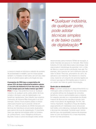 12 | Cisco Live Magazine
JOSÉ PAULO LACERDA
a crescer é investir em técnicas e métodos de aumento
de produtividade no trabalho, que foi a nossa aposta
também. E a Indústria 4.0 tem tudo a ver com isso, trata-
se de um próximo passo após a arrumação da casa.
A pesquisa da CNI traça a expectativa de
quase 22% da base industrial brasileira adotar
o conceito de Indústria 4.0 em dez anos. Não é
muito tempo para um índice menor que 50%?
Prim: É longo, mas podemos iniciar já. Qualquer
indústria, de qualquer porte, pode adotar técnicas
simples e de baixo custo de digitalização e se
beneficiar rapidamente. Este trabalho que estamos
chamando de Indústria Mais Avançada é um bom
exemplo. Vamos iniciar projetos pilotos no Brasil
inteiro para mostrar que é possível. Ainda em
2018, os 1.000 consultores do SENAI treinados em
técnicas de manufatura enxuta serão atualizados
para aplicar técnicas de digitalização. É importante
dizer que algumas tecnologias estão na fronteira
do conhecimento, como Inteligência Artificial e
Big Data. Essas e outras tecnologias estão sendo
desenvolvidas pelos Institutos SENAI de Inovação, e
serão inseridas aos poucos no mercado. Mas insisto:
Indústria 4.0 não está relacionada à tecnologia. Está
relacionada à metodologia de aprender com o chão
de fábrica, e assim tornar a produção mais ágil. Por
exemplo, não é preciso ter carro autônomo para ter
Uber no Brasil. Para isso, precisamos do carro, do
aplicativo e do motorista. Na indústria é a mesma
coisa, basta ter um conjunto de sensores ligados ao
emissor que joga as informações para a nuvem e
um celular nas mãos do gestor da produção.
Quais são os obstáculos?
Prim: O primeiro obstáculo é o desconhecimento e a
mitificação sobre a Indústria 4.0. Faz-se necessário
um grande esforço de divulgação de conceitos,
benefícios, riscos e oportunidades para a indústria.
Em seguida, percebe-se a necessidade de difusão
massiva de técnicas de manufatura enxuta, para
então iniciar planos de digitalização. Por fim, não
menos importante, requalificar a força de trabalho,
especialmente em habilidades sócio-emocionais
(soft skills), como liderança, resolução de problemas
e técnicas de criatividade. Somente assim iremos
permitir que uma quantidade massiva de empresas
entre no rumo da Indústria 4.0, e mais importante,
tornem-se mais produtivas.
“ Qualquer indústria,
de qualquer porte,
pode adotar
técnicas simples
e de baixo custo
de digitalização ”
 