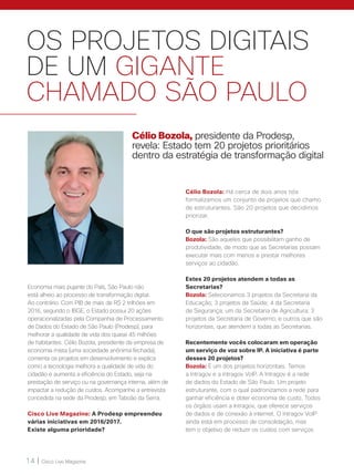 14 | Cisco Live Magazine
OS PROJETOS DIGITAIS
DE UM GIGANTE
CHAMADO SÃO PAULO
Economia mais pujante do País, São Paulo não
está alheio ao processo de transformação digital.
Ao contrário. Com PIB de mais de R$ 2 trilhões em
2016, segundo o IBGE, o Estado possui 20 ações
operacionalizadas pela Companhia de Processamento
de Dados do Estado de São Paulo (Prodesp), para
melhorar a qualidade de vida dos quase 45 milhões
de habitantes. Célio Bozola, presidente da empresa de
economia mista (uma sociedade anônima fechada),
comenta os projetos em desenvolvimento e explica
como a tecnologia melhora a qualidade de vida do
cidadão e aumenta a eficiência do Estado, seja na
prestação de serviço ou na governança interna, além de
impactar a redução de custos. Acompanhe a entrevista
concedida na sede da Prodesp, em Taboão da Serra.
Cisco Live Magazine: A Prodesp empreendeu
várias iniciativas em 2016/2017.
Existe alguma prioridade?
Célio Bozola, presidente da Prodesp,
revela: Estado tem 20 projetos prioritários
dentro da estratégia de transformação digital
Célio Bozola: Há cerca de dois anos nós
formalizamos um conjunto de projetos que chamo
de estruturantes. São 20 projetos que decidimos
priorizar.
O que são projetos estruturantes?
Bozola: São aqueles que possibilitam ganho de
produtividade, de modo que as Secretarias possam
executar mais com menos e prestar melhores
serviços ao cidadão.
Estes 20 projetos atendem a todas as
Secretarias?
Bozola: Selecionamos 3 projetos da Secretaria da
Educação; 3 projetos da Saúde; 4 da Secretaria
de Segurança; um da Secretaria de Agricultura; 3
projetos da Secretaria de Governo; e outros que são
horizontais, que atendem a todas as Secretarias.
Recentemente vocês colocaram em operação
um serviço de voz sobre IP. A iniciativa é parte
desses 20 projetos?
Bozola: É um dos projetos horizontais. Temos
a Intragov e a Intragov VoIP. A Intragov é a rede
de dados do Estado de São Paulo. Um projeto
estruturante, com o qual padronizamos a rede para
ganhar eficiência e obter economia de custo. Todos
os órgãos usam a Intragov, que oferece serviços
de dados e de conexão à internet. O Intragov VoIP
ainda está em processo de consolidação, mas
tem o objetivo de reduzir os custos com serviços
 