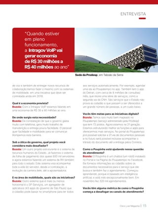 Cisco Live Magazine | 15
aos serviços automaticamente. Por exemplo, agendar
uma ida ao Poupatempo no app. Também tem o app
do Detran, com cerca de 8 milhões de consultas/
mês, que reúne uma série de serviços, como a
segunda via da CNH. São serviços que o Estado não
provia ao cidadão e que passam a ser oferecidos a
um grande número de pessoas, a um custo baixo.
Vocês têm metas para as iniciativas digitais?
Bozola: Temos isso muito bem mapeado no
Poupatempo (serviço administrado pela Prodesp)
que tem 72 postos. Agora estamos na 2ª geração.
Estamos estruturando melhor as funções e apps para
oferecermos mais serviços. No portal do Poupatempo
já é possível solicitar a 2ª via de documentos pessoais
e no futuro será possível inclusive acompanhar o
trânsito do documento até a entrega pelos Correios.
Como o Poupinha está ajudando nessa questão
do atendimento?
Bozola: O Poupinha é um chatbot (um robô) instalado
no Portal e na Página do Poupatempo no Facebook.
Ele fornece informações ao cidadão sobre os
documentos necessários para o serviço que ele
busca e também faz o agendamento. Começou
aprendendo, porque é baseado em inteligência
artificial, e está indo excepcionalmente bem. Em
novembro fez 320 mil agendamentos.
Vocês têm alguma métrica de como o Poupinha
começa a desafogar os canais de atendimento?
de voz e também de entregar novos recursos de
colaboração.Vamos fazer o mesmo com os sistemas
de mobilidade, em uma iniciativa que deve ser
contratada ainda em 2018.
Qual é a economia prevista?
Bozola: Com o Intragov VoIP estamos falando em
uma economia de R$ 30 a 40 milhões ao ano.
De onde surgiu esta necessidade?
Bozola: Da constatação de que o governo gasta
muito com telefonia, gera muito trabalho de
manutenção e entrega pouca facilidade. O pessoal
quer facilidade e mobilidade para se comunicar.
Rompemos esta barreira.
Sob a ótica do governo, qual projeto você
considera mais desafiador?
Bozola: Um outro projeto estruturante é o sistema de
recursos humanos do Estado. Já fazemos o sistema
de folha de pagamento dos quase 600 mil servidores
e agora estamos fazendo um sistema de RH também
para todo o estado. Este sistema visa acompanhar
toda a vida do servidor, desde a contratação, a
evolução da carreira dele, até a aposentadoria.
E na área de mobilidade, quais são as iniciativas?
Bozola: Outro sistema que é mais ou menos
horizontal é o SP Serviços, um agregador de
aplicativos (43 apps do governo de São Paulo) que
o cidadão pode baixar no smartphone para ter todos
Sede da Prodesp, em Taboão da Serra
“Quando estiver
em pleno
funcionamento,
a Intragov VoIP vai
gerar economia
de R$ 30 milhões a
R$ 40 milhões ao ano”
ENTREVISTA
 