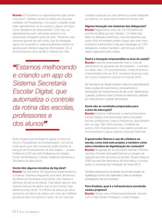 16 | Cisco Live Magazine
Bozola: O Poupinha e os agendamentos pelo portal
cresceram. Também temos os totens em diversas
unidades do Poupatempo, nos quais o cidadão pode
fazer agendamento ou ter acesso a alguns serviços,
como atestados de antecedentes. Com isso, os
agendamentos pelo call center zeraram e os
presenciais chegaram perto de zero. Tínhamos uma
estrutura grande de call center, que foi desligada
agora em novembro e voltará totalmente eletrônica,
apenas para oferecer algumas informações. Só aí
economizamos cerca de R$ 2 milhões por mês.
roubado e passar por uma câmera ou radar integrado
ao sistema, um aviso será emitido em tempo real.
Alguma inovação nos sistemas das delegacias?
Bozola: Registramos cerca de 3,8 mil boletins de
ocorrência (BOs) por ano. Destes, 1,2 milhão são
feitos na delegacia eletrônica, mas percebemos que
outros 800 mil também podem migrar para este meio,
e estamos melhorando o site para desafogar as 1700
delegacias. A ideia é também permitir que os BOs
sejam registrados pelo celular.
Qual é a inovação empreendida na área da saúde?
Bozola: Estamos automatizando todo o ciclo de
atendimento ao paciente em 46 hospitais - a entrada
e a saída, leito, UTI, procedimentos, medicamentos e
o faturamento junto ao SUS. Iniciamos há pouco mais
de 5 anos e devemos concluir no final de 2019.
Na Secretaria da Saúde também estamos automatizando
toda a cadeia de suprimentos, principalmente a
distribuição de medicamentos de alto custo. Melhorando
a gestão, podemos fazer controle de demanda, validade
do medicamento e gestão de estoque.
Quais são as novidades preparadas para
a área de educação?
Bozola: Estamos melhorando o sistema Secretaria
Escolar Digital, uma automação básica da grade
escolar, professores, notas e frequência, que também
tem um app. São 5300 escolas, 4 milhões de
alunos, 230 mil professores. Este sistema já está em
funcionamento e agora estamos fazendo melhorias.
O governador liberou o uso de celulares na
escola, como está este projeto, e também como
está a iniciativa de digitalização do conteúdo?
Bozola: Na gestão do ex-secretário Herman (Herman
Jacobus Cornelis Voorwald) fizemos um projeto de
upgrade dos links de todas as escolas. Quase todas as
5300 escolas têm laboratório de informática, e muitas
estão no processo de instalação de redes Wi-Fi.
Também participamos da revisão do primeiro projeto de
digitalização do livro de matemática. Mas as iniciativas
pedagógicas são da Secretaria.
Para finalizar, qual é a infraestrutura envolvida
nestes projetos?
Bozola: Temos uma infraestrutura bastante robusta
com o Data Center Prodesp e a rede Intragov.
Outro projeto que entregamos agora no início do
ano é o Poupatempo do Empreendedor. Um portal
onde quem quer abrir empresas pode solicitar as
licenças de funcionamento de seis órgãos – Jucesp,
Prefeituras (270 das 645 Prefeituras do Estado),
Corpo de Bombeiros, Cetesb, Vigilância Sanitárias e
Secretaria da Agricultura.
Vocês têm alguma iniciativa de big data?
Bozola: Na Secretaria de Segurança implementamos
o Detecta. Estamos integrando uma série de bancos
de dados da Secretaria e do Detran, dos radares e
câmeras de leitura de placas. Este talvez seja um dos
maiores bancos de dados que se tem notícia. Hoje
devemos estar lendo 16 milhões de placas por dia e
somamos um banco de dados com mais de 5 bilhões
de placas lidas nos últimos 2 anos. Se um carro for
“Estamos melhorando
e criando um app do
Sistema Secretaria
Escolar Digital, que
automatiza o controle
da rotina das escolas,
professores e
dos alunos”
 
