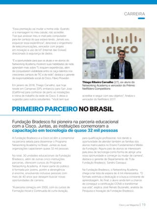 Cisco Live Magazine | 19
“Essa premiação vai mudar a minha vida. Quando
vi a mensagem no meu celular, não acreditei.
Tive que acessar meu e-mail pelo computador
para ter certeza do que estava lendo. Jamais vou
esquecer essa experiência”, descreve o engenheiro
de telecomunicações, vencedor com projeto
em inovação e uso de IoT (Internet das Coisas)
direcionado à segurança de dados.
“É a oportunidade para que os atuais e ex-alunos do
Networking Academy mostrem suas habilidades de rede,
aprendam mais sobre TI, troquem experiências, além
de conquistarem visibilidade entre os caça-talentos nos
crescentes campos de TIC e de rede”, destaca o gerente
de responsabilidade social da Cisco, Flávio Provedel.
Em janeiro de 2018, Thiago Carvalho, que hoje
reside em Campinas (SP), embarcou para San Jose
(Califórnia) para conhecer de perto as instalações
e rotina de trabalho da sede da Cisco. E deixa a
sugestão para outros estudantes. “Você tem que
acreditar e seguir com seu objetivo”, finaliza o
vencedor do NetRiders 2017.
PRIMEIRO PARCEIRO NO BRASIL
Fundação Bradesco foi pioneira na parceria educacional
com a Cisco. Juntas, as instituições comemoram a
capacitação em tecnologia de quase 32 mil pessoas
A Fundação Bradesco e a Cisco só têm a comemorar
na parceria selada para disseminar o Programa
Networking Academy no Brasil. Juntas as duas
organizações capacitaram quase 32 mil pessoas.
No total, 30 unidades educacionais da Fundação
Bradesco, além de outras cinco instituições
parcerias, oferecem cursos do Programa
Networking Academy. A maior parte do público
é formada por jovens, porém a abrangência
é enorme, envolvendo inclusive pessoas com
mais de 40 anos que desejam buscar novas
oportunidades de carreira.
“A parceria começou em 2000, com os cursos de
Formação Inicial e Continuada de curta duração,
para qualificação profissional, nos dando a
oportunidade de atender também as famílias dos
alunos matriculados no Ensino Fundamental e Médio
da Fundação. Alguns pais de alunos se interessam
pela área de tecnologia como forma de atingir uma
nova oportunidade e começar ou mudar de carreira”,
destaca o gerente de Departamento de TI da
Fundação Bradesco, Sandro Cassajuz.
Na Fundação Bradesco, o Networking Academy
chega a ter lista de espera de 4 mil interessados. “O
formato estimula a dedicação e a busca constante de
aprendizagem. Ao final, o aluno ainda tem a chance
de conseguir a certificação CCNA e transformar
sua vida”, explica José Renato Buzanello, analista de
Pesquisa e Inovação da Fundação Bradesco.
CARREIRA
Thiago Ribeiro Carvalho (27), ex-aluno do
Networking Academy e vencedor do Prêmio
NetRiders Competitions
 