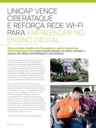 22 | Cisco Live Magazine
UNICAP VENCE
CIBERATAQUE
E REFORÇA REDE WI-FI
PARA EMPREENDER NO
ENSINO DIGITAL
Universidade Católica de Pernambuco adota solução de
cibersegurança Cisco para impedir paradas na rede e proteger o
acesso aos dados administrativos e de pesquisa
O mês era dezembro de 2016. Época de consulta dos
aprovados no vestibular e início das matrículas dos
estudantes na Universidade Católica de Pernambuco
(Unicap) para o período de 2017. Uma situação comum
nas universidades brasileiras mas que se transformou em
pesadelo para estudantes, pais e para a administração da
Universidade. A Instituição sofreu um ataque de negação
de serviço (do inglês Distributed Denial-of-Service, o
popular DDoS), e os servidores ficaram quatro dias fora
do ar, sem permitir acesso interno e externo aos dados.
Apesar do ataque não ter afetado os dados da
Universidade, as críticas nas redes sociais ficaram em
temperatura elevada. Principalmente pela dimensão
do vestibular da Unicap: 4.675 candidatos para 3.010
vagas, em 32 cursos (dados de 2016). A estrutura
de cibersegurança da Instituição, que oferece
cursos presenciais e a distância (EAD), passou a
ser questionada nas redes sociais, algo que poderia
afastar novos alunos e gerar uma crise, e que pediu
uma reação rápida e consistente do departamento de
TI da Universidade. “Já estudávamos um novo projeto
de segurança, mas tivemos que acelerá-lo por força
da situação de ataque”, conta Patrícia Roma, chefe da
Divisão de Suporte e TI da Unicap.
Com uma infraestrutura de segurança defasada
ROMULOGOMEMSESTEVÃO
 