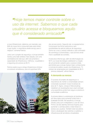24 | Cisco Live Magazine
a nova infraestrutura, sabemos, por exemplo, que
80% do nosso link é consumido pela rede móvel,
o que mostra a importância deste serviço para o
negócio”, comenta Patrícia.
Junto com o projeto de segurança, a Unicap também
montou uma rede wireless mais robusta, com uma
controladora de rede que, além de aumentar a
capacidade da infraestrutura, melhorou a qualidade e
a segurança do acesso ao Wi-Fi.
Patrícia explica que a antiga infraestrutura limitava
os acessos simultâneos, pois só suportava 50%
dos access points. Segundo ela, os equipamentos
funcionavam de forma autônoma e sem
possibilidade de aplicar políticas de segurança.
Soma-se a isso o acesso indevido e não controlado
da vizinhança à universidade, o que piorava ainda
mais a qualidade da conexão.
A executiva informa que, além da reformulação do
Wi-Fi, as novas tecnologias viabilizaram a criação
de um portal de cadastro para o acesso à rede,
permitindo que a Unicap tivesse maior conhecimento
e controle do público usuário da infraestrutura. “O
número de reclamações por instabilidade do Wi-Fi
diminuiu bastante”, afirma Patrícia.
A demanda se renova
O sucesso do projeto de segurança e a
importância de manter a Universidade sempre
conectada suscitaram novas iniciativas da
área de TI. Agora, Unicap e Netconsulting
trabalham em atualizações que visam entregar
uma experiência ainda mais segura e positiva à
comunidade acadêmica.
A primeira delas é a substituição do backbone
por fibra óptica para aumentar ainda mais a
qualidade da rede. Na sequência, a Unicap
estuda, junto com a integradora, o uso do Cisco
Prime e do ISE (Identity Services Engine), para
aumentar o controle sobre a rede móvel e o
acesso aos usuários. Também está nos planos
iniciar a atualização dos switches e substituir a
infraestrutura de servidores virtualizados.
“Hoje temos maior controle sobre o
uso da internet. Sabemos o que cada
usuário acessa e bloqueamos aquilo
que é considerado arriscado”
 
