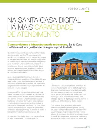 Cisco Live Magazine | 25
VOZ DO CLIENTE
NA SANTA CASA DIGITAL
HÁ MAIS CAPACIDADE
DE ATENDIMENTO
Com servidores e infraestrutura de rede novos, Santa Casa
da Bahia melhora gestão interna e ganha produtividade
Quanto tempo o paciente de um hospital filantrópico
demora para ser atendido? A resposta varia de
acordo com a localidade, horário, número de pessoas
na fila, gravidade da queixa, etc. Mas para o paciente
da Santa Casa da Bahia esta resposta é mais precisa.
Após investir em uma nova infraestrutura de TI, o
hospital pode dizer ao paciente que chegar à sua
recepção quanto tempo ele levará para receber o
primeiro atendimento, dependendo apenas do grau
de complexidade da queixa.
Após a atualização da infraestrutura de rede e
instalação de novos servidores, o hospital de 468 anos
pode instalar novos sistemas de gestão hospitalar e
corporativa e desenvolver aplicativos que melhoram a
relação médicos-pacientes – com agendamentos de
consultas e outros serviços.
Iniciado em 2015, o projeto operacionalizado pela
Vortex, parceira da Cisco, atendeu ao complexo da
Santa Casa da Bahia reúne o Hospital Santa Izabel,
dois centros clínicos e uma clínica especializada,
totalizando 549 leitos. Com 5,5 mil colaboradores,
a instituição escolheu melhorar a conectividade e
trocar os servidores pela plataforma Cisco UCS para
suportar a nova versão do sistema de gestão ERP
(enterprise resource planning), os bancos de dados e
toda plataforma de business intelligence (BI).
A governança dos dados veio como consequência
na nova infraestrutura. Conforme explica o
CIO da Santa Casa, Carlos Nestor, a intenção de
virar um hospital digital não foi o objetivo primário
do projeto, mas ocorreu ao longo da implantação
de novos servidores, switches de rede e de
borda, e a criação de uma rede Wi-Fi, todos com
tecnologia Cisco. “Ganhamos confiança para
antecipar o plano de digitalização e conquistamos a
certificação HIMSS 6”, conta Carlos Nestor.
Com esta certificação emitida pela Health
Information and Management Systems Society
(HIMSS), o complexo hospitalar da Bahia confirma
a automatização de processos internos – com a
adoção de prontuário eletrônico, tecnologias móveis,
digitalização de exames e sistemas de inteligência.
A associação certifica os hospitais por níveis, que
 