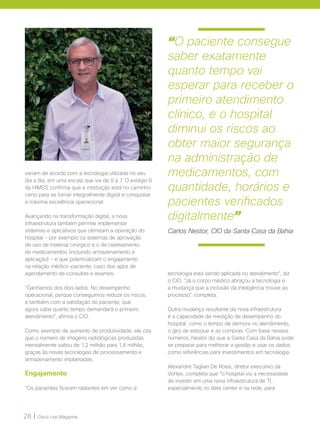 28 | Cisco Live Magazine
“O paciente consegue
saber exatamente
quanto tempo vai
esperar para receber o
primeiro atendimento
clínico, e o hospital
diminui os riscos ao
obter maior segurança
na administração de
medicamentos, com
quantidade, horários e
pacientes verificados
digitalmente”
Carlos Nestor, CIO da Santa Casa da Bahia
variam de acordo com a tecnologia utilizada no seu
dia a dia, em uma escala que vai de 0 a 7. O estágio 6
da HIMSS confirma que a instituição está no caminho
certo para se tornar integralmente digital e conquistar
a máxima excelência operacional.
Avançando na transformação digital, a nova
infraestrutura também permite implementar
sistemas e aplicativos que otimizam a operação do
hospital – por exemplo os sistemas de aprovação
de uso de material cirúrgico e o de rastreamento
de medicamentos (incluindo armazenamento e
aplicação) – e que potencializam o engajamento
na relação médico-paciente, caso dos apps de
agendamento de consultas e exames.
“Ganhamos dos dois lados. No desempenho
operacional, porque conseguimos reduzir os riscos,
e também com a satisfação do paciente, que
agora sabe quanto tempo demandará o primeiro
atendimento”, afirma o CIO.
Como exemplo de aumento de produtividade, ele cita
que o número de imagens radiológicas produzidas
mensalmente saltou de 1,2 milhão para 1,8 milhão,
graças às novas tecnologias de processamento e
armazenamento implantadas.
Engajamento
“Os pacientes ficaram radiantes em ver como a
tecnologia está sendo aplicada no atendimento“, diz
o CIO. “Já o corpo médico abraçou a tecnologia e
a mudança que a inclusão da inteligência trouxe ao
processo”, completa.
Outra mudança resultante da nova infraestrutura
é a capacidade de medição de desempenho do
hospital, como o tempo de demora no atendimento,
o giro de estoque e as compras. Com base nesses
números, Nestor diz que a Santa Casa da Bahia pode
se preparar para melhorar a gestão e usar os dados
como referências para investimentos em tecnologia.
Alexandre Tagliari De Rosis, diretor executivo da
Vortex, completa que “o hospital viu a necessidade
de investir em uma nova infraestrutura de TI,
especialmente no data center e na rede, para
 