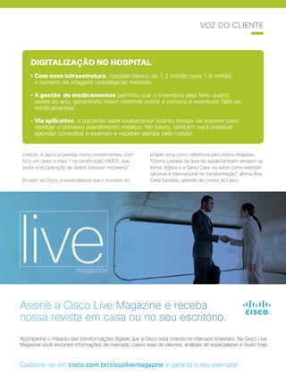 Cisco Live Magazine | 29
DIGITALIZAÇÃO NO HOSPITAL
• Com nova infraestrutura, hospital elevou de 1,2 milhão para 1,8 milhão
o número de imagens radiológicas mensais
• A gestão de medicamentos permitiu que o inventário seja feito quatro
vezes ao ano, garantindo maior controle sobre a compra e eventuais falta de
medicamentos
• Via aplicativo, o paciente sabe exatamente quanto tempo vai esperar para
receber o primeiro atendimento médico. No futuro, também será possível
agendar consultas e exames e receber alertas pelo celular.
crescer, e agora já planeja novos investimentos, com
foco em obter o nível 7 na certificação HIMSS, que
avalia a recuperação de dados (disaster recovery).”
Do lado da Cisco, a expectativa é que o sucesso do
projeto sirva como referência para outros hospitais.
“Outros clientes da área de saúde também almejam se
tornar digitais e a Santa Casa vai servir como exemplo
nacional e internacional de transformação”, afirma Ana
Carla Santana, gerente de contas da Cisco.
VOZ DO CLIENTE
 