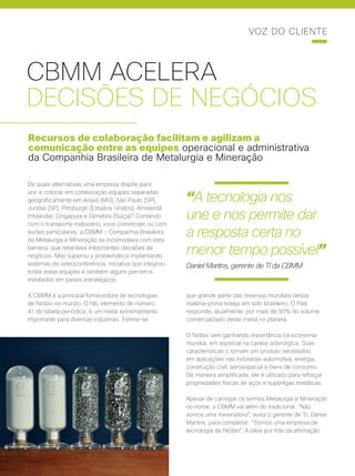 30 | Cisco Live Magazine
CBMM ACELERA
DECISÕES DE NEGÓCIOS
Recursos de colaboração facilitam e agilizam a
comunicação entre as equipes operacional e administrativa
da Companhia Brasileira de Metalurgia e Mineração
De quais alternativas uma empresa dispõe para
unir e colocar em colaboração equipes separadas
geograficamente em Araxá (MG), São Paulo (SP),
Jundiaí (SP), Pittsburgh (Estados Unidos), Amsterdã
(Holanda), Cingapura e Genebra (Suíça)? Contando
com o transporte rodoviário, voos comerciais ou com
aviões particulares, a CBMM - Companhia Brasileira
de Metalurgia e Mineração se incomodava com esta
barreira, que retardava importantes decisões de
negócios. Mas superou a problemática implantando
sistemas de videoconferência, iniciativa que integrou
todas estas equipes e também alguns parceiros
instalados em países estratégicos.
A CBMM é a principal fornecedora de tecnologias
de Nióbio no mundo. O Nb, elemento de número
41 da tabela periódica, é um metal extremamente
importante para diversas indústrias. Estima-se
que grande parte das reservas mundiais dessa
matéria-prima esteja em solo brasileiro. O País
responde, atualmente, por mais de 90% do volume
comercializado deste metal no planeta.
O Nióbio vem ganhando importância na economia
mundial, em especial na cadeia siderúrgica. Suas
características o tornam um produto necessário
em aplicações nas indústrias automotiva, energia,
construção civil, aeroespacial e bens de consumo.
De maneira simplificada, ele é utilizado para reforçar
propriedades físicas de aços e superligas metálicas.
Apesar de carregar os termos Metalurgia e Mineração
no nome, a CBMM vai além do tradicional. “Não
somos uma mineradora”, avisa o gerente de TI, Daniel
Martins, para completar: “Somos uma empresa de
tecnologia de Nióbio”. A ideia por trás da afirmação
VOZ DO CLIENTE
“A tecnologia nos
une e nos permite dar
a resposta certa no
menor tempo possível”
Daniel Martins, gerente de TI da CBMM
 