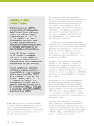 32 | Cisco Live Magazine
é que a empresa faz mais do que retirar minério
do solo e processá-lo na forma da liga ferroniobio.
“Nossa proposta e diferencial é promover um
desenvolvimento tecnológico forte a partir do nióbio,
com muita intimidade com o cliente. Assim, cria-se
um valor maior”, acrescenta.
AGORA É MINA
CONECTADA
O próximo passo da CBMM é
conectar toda a área Industrial de
Araxá, através de um projeto que
mescla uma rede sem fio com
soluções de Internet das Coisas
(IoT). A empresa já adquiriu os
equipamentos e montou a rede
Wi-Fi nos lugares fechados da
mina, fase que será emendada com
a instalação dos dispositivos de
conectividade nas áreas externas.
A intenção é trocar o registro
de informações em papel por
aplicativos, dar mais mobilidade
aos funcionários e automatizar a
manutenção dos ativos, monitorando
equipamentos de forma eletrônica.
“Como a implantação está sendo
em fases, a empresa ganha com a
conectividade, ao longo do projeto”,
explica o gerente de TI da CBMM.
A expectativa é que o projeto seja
finalizado ao longo de 2018, com
o começo da implantação dos
equipamentos outdoors. “Por se
tratar de aparelhos mais robustos e
de maior complexidade, a execução
é mais longa”, conclui Daniel Martins,
gerente de TI da CBMM.
E essa postura vem gerando resultados.
Porém, toda organização que pretende sustentar
ritmos de crescimento, precisa de processos,
sistemas robustos e uma comunicação ágil,
que ajudem a acelerar negócios, capturar
oportunidades e impulsionar inovações. E as
soluções de colaboração da Cisco cumpriram
este papel. A Companhia reduziu o número
de viagens e ampliou a interatividade entre
os colaboradores na mina e nas estruturas
administrativas e comerciais.
“O mundo globalizado de hoje não nos espera
tomar decisões. Com videoconferência, mesmo se
as pessoas não estão disponíveis presencialmente,
podemos dar a resposta certa no menor tempo
possível”, afirma Daniel Martins, para quem
a rapidez na troca de informações dentro da
corporação é um diferencial e espelha o nível de
produtividade da CBMM.
Contando com os serviços da integradora 2S,
parceira da Cisco, a mineradora instalou os
sistemas Cisco Jabber e as plataformas de
videoconferência SX10 SX20, DX80 e MX800,
além da sala de telepresença IX5000. “As reuniões
também se tornaram mais produtivas e não há falta
de decisão por indisponibilidade do profissional“,
diz o gerente.
A empresa conta com 6 salas de telepresença
e videoconferência, em Araxá e em São Paulo,
todas completamente ocupadas diariamente, e
outras quatro instaladas nas subsidiárias. Além
disto, os principais executivos têm o equipamento
DX80 sobre a mesa, para reuniões mais curtas,
e os demais funcionários utilizam o Cisco Jabber
nos computadores, também com possibilidade de
chamadas por vídeo.
De acordo com o gerente de TI, as reuniões por
videoconferência são mais atrativas e dinâmicas
do que as conversas por telefone, o que facilitou a
aceitação da tecnologia pela equipe interna. “Não
vivemos mais sem as ferramentas de comunicações
unificadas (UC) e o vídeo se tornou essencial em
todos os encontros”, encerra Daniel.
 