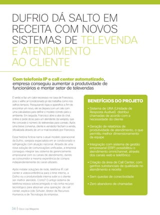 34 | Cisco Live Magazine
DUFRIO DÁ SALTO EM
RECEITA COM NOVOS
SISTEMAS DE TELEVENDA
E ATENDIMENTO
AO CLIENTE
Com telefonia IP e call center automatizado,
empresa conseguiu aumentar a produtividade de
funcionários e montar setor de televendas
É verão e faz um calor excessivo na casa de Francisco,
pois o velho ar-condicionado já não trabalha como nos
velhos tempos. Pesquisando lojas e aparelhos a fim de
encontrar um novo, ele se depara com um site com
uma calculadora para definir o modelo correto para o
ambiente. Em seguida, Francisco abre a aba do chat
online e pede dicas para um atendente da varejista, que
lhe concede o número do televendas para contato. Após
uma breve conversa, cliente e vendedor fecham a venda,
oficializada através de um e-mail recebido por Francisco.
Essa história fictícia narra o atual modelo operacional
da Dufrio, varejista especialista em ar condicionado e
refrigeração com atuação nacional. Através de uma
nova solução de comunicações unificadas, a empresa
conseguiu integrar seu sistema de gerenciamento
empresarial com os canais de atendimento, dando
ao consumidor a mesma experiência de compra
independentemente do canal utilizado.
Após instalar soluções de rede, telefonia IP, call
center e videoconferência para o time interno, a
Dufrio viu a produtividade interna subir e o cliente
ser melhor atendido. Como? O antigo sistema de
telefonia estava sobrecarregado e não tinha recurso
tecnológico para absorver uma operação de call
center, explica Udo Schuler, diretor de Recursos
Humanos e de Tecnologia da empresa.
BENEFÍCIOS DO PROJETO
• Sistema de URA (Unidade de
Resposta Audível) distribui
chamadas de acordo com a
necessidade do cliente
• Geração de relatórios de
produtividade de atendimento, o que
permitiu melhor dimensionamento
da equipe
•Integração com sistema de gestão
empresarial (ERP) possibilitou o
atendimento omnichannel, através
dos canais web e telefônico
• Criação da área de Call Center, com
ganhos substanciais de qualidade no
atendimento e receita
• Sem quedas de conectividade
• Zero abandono de chamadas
 