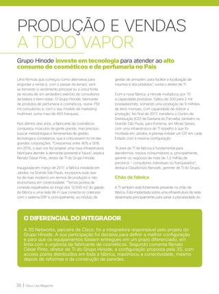 36 | Cisco Live Magazine
PRODUÇÃO E VENDAS
A TODO VAPOR
Grupo Hinode investe em tecnologia para atender ao alto
consumo de cosméticos e de perfumaria no País
Uma fórmula que começou como alternativa para
engordar a renda e, com o passar do tempo, vem
se tornando o rendimento principal ou a única fonte
de receita de um verdadeiro exército de consultores
da beleza e bem-estar. O Grupo Hinode, fabricante
de produtos de perfumaria e cosméticos, reúne 750
mil consultores e, com o seu modelo de marketing
multinível, soma mais de 450 franquias.
Nos últimos dois anos, a fabricante de cosméticos
conquistou músculos de gente grande, mas precisou
buscar metodologias e ferramentas de gestão,
tecnologia e compliance, que a colocassem no rol das
grandes corporações. “Crescemos entre 40% e 50%
em 2016, o que nos fez projetar uma nova infraestrutura
fabril para atender à demanda presente e futura”, explica
Renato César Pinto, diretor de TI do Grupo Hinode.
Inaugurada em março de 2017, a fábrica instalada em
Jandira, na Grande São Paulo, incorporou tudo que
há de mais moderno em termos de produção e não
economizou em conectividade. “Temos pontos de
conexão espalhados ao longo dos 12.000 m2 do galpão
da fábrica e uma rede Wi-Fi que conecta os coletores
com o sistema ERP e, principalmente, ao módulo de
O DIFERENCIAL DO INTEGRADOR
A 3S Networks, parceira da Cisco, foi a integradora responsável pelo projeto do
Grupo Hinode. A sua participação foi decisiva para definir a melhor configuração
e para que os equipamentos fossem entregues em um prazo diferenciado, em
linha com a urgência da fabricante de cosméticos. Segundo comenta Renato
César Pinto, diretor de TI do Grupo Hinode, a configuração proposta pela 3S, com
access points distribuídos em toda a fábrica, maximizou a conectividade, mesmo
depois de reformas e da construção de paredes.
gestão de armazém, para facilitar a localização de
insumos e dos produtos”, conta o diretor de TI.
Com a nova fábrica, a Hinode multiplicou por 10
a capacidade produtiva. Saltou de 200 para 2 mil
toneladas/mês, somando uma produção de 9 milhões
de itens mensais, com capacidade de dobrar a
produção. No final de 2017, transferiu o Centro de
Distribuição (CD) de Santana do Parnaíba, também na
Grande São Paulo, para Extrema, em Minas Gerais,
com uma infraestrutura de TI espelho à que foi
montada em Jandira, e planeja instalar um CD em cada
Estado com a mesma configuração.
“A área de TI da fábrica é fundamental para
atendermos nossos consumidores e, principalmente,
garantir os negócios de mais de 1,2 milhão de
parceiros - consultores individuais ou franqueados”,
destaca Claudionizio Benzatti, gerente de TI do Grupo.
Chão de fábrica
A TI também está fortemente presente no chão de
fábrica. Está implantada sobre uma infraestrutura de rede
desenhada principalmente para sanar a precariedade do
 