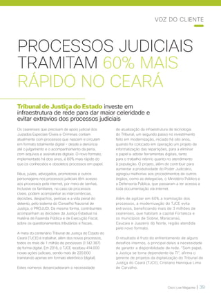Cisco Live Magazine | 39
PROCESSOS JUDICIAIS
TRAMITAM 60% MAIS
RÁPIDO NO CEARÁ
Tribunal de Justiça do Estado investe em
infraestrutura de rede para dar maior celeridade e
evitar extravios dos processos judiciais
Os cearenses que precisam de apoio judicial dos
Juizados Especiais Cíveis e Criminais contam
atualmente com processos que nascem e circulam
em formato totalmente digital – desde a denúncia
até o julgamento e o acompanhamento da pena,
com arquivos e assinaturas digitais. O novo formato,
implementado há dois anos, é 60% mais rápido do
que os conhecidos e obsoletos processos em papel.
Réus, juízes, advogados, promotores e outros
personagens nos processos judiciais têm acesso
aos processos pela internet, por meio de senhas.
Inclusive os familiares, no caso de processos
cíveis, podem acompanhar as intercorrências,
decisões, despachos, perícias e a vida penal do
detento, pelo sistema do Conselho Nacional de
Justiça, o PROJUDI. Da mesma forma, contribuintes
acompanham as decisões da Justiça Estadual na
matéria de Fazenda Pública e de Execução Fiscal,
sobre os questionamentos tributários e fiscais.
A meta do centenário Tribunal de Justiça do Estado do
Ceará (TJCE) é trabalhar, além dos novos processos,
todos os mais de 1 milhão de processos (1.142.387)
de forma digital. Em 2016, o TJCE recebeu 414.000
novas ações judiciais, sendo mais de 220.000
tramitando apenas em formato eletrônico (digital).
Estes números desencadearam a necessidade
de atualização da infraestrutura de tecnologia
do Tribunal, um segundo passo no investimento
feito em modernização, iniciado há oito anos,
quando foi colocado em operação um projeto de
informatização das repartições, para a eliminar
o papel e adotar ferramentas digitais, tanto
para o trabalho interno quanto no atendimento
à população. O projeto, além de contribuir para
aumentar a produtividade do Poder Judiciário,
agregou melhorias aos procedimentos de outros
órgãos, como as delegacias, o Ministério Público e
a Defensoria Pública, que passaram a ter acesso a
toda documentação via internet.
Além de agilizar em 60% a tramitação dos
processos, a modernização do TJCE evita
extravios, beneficiando mais de 3 milhões de
cearenses, que habitam a capital Fortaleza e
os municípios de Sobral, Maracanaú,
Caucaia e Juazeiro do Norte, região atendida
pelo novo formato.
O resultado é fruto do enfrentamento de alguns
desafios internos, o principal deles a necessidade
de garantir a disponibilidade da rede. “Sem papel,
a Justiça se torna dependente da TI”, afirma o
gerente de projetos da digitalização do Tribunal de
Justiça do Ceará (TJCE), Cristiano Henrique Lima
de Carvalho.
VOZ DO CLIENTE
 