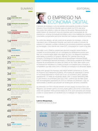 4 | Cisco Live Magazine4 | Cisco Live Magazine
CISCO LIVE MAGAZINE É UMA PUBLICAÇÃO DA CISCO DO BRASIL
Conselho Editorial
Adriana Bueno,
Daniela Dias, Fernanda Arajie,
Felipe Dreher, Isabela Polito,
Jackeline Carvalho, Julia
Funchal Tigevisk, Junia Reis,
Karen Kuba,
Laerico Albuquerque,
Paula Silveira Temple,
Renata Barros,
Susana Byun e Taiane Alves
Revisão
Comunicação Interativa
Administração e Logística
Maria Estela de Melo Luiz
Direção de Arte
Ricardo Alves de Souza
Assistente de Arte
Josy Angélica
Tiragem
6000 exemplares
Estagiários de Marketing Cisco
Rafael Barbosa Slepicka
Thaís Soares Nascimento
Assessoria de Imprensa
Edelman Significa
PRODUÇÃO
Comunicação Interativa Editora
Jornalista Responsável e
Diretora de Redação
Jackeline Carvalho - MTB
12456
Reportagem
João Monteiro
inovação
06COMO SERÁ 2018
Consultorias traçam as expectativas de
crescimento do setor de tecnologia em
2018
08INOVAÇÃO COLABORATIVA
Cisco integra time de fornecedores
de TI selecionados para apoiar a
inovação do Bradesco
entrevista
10CONFEDERAÇÃO NACIONAL
DA INDÚSTRIA
Marcelo Prim, gerente-executivo de
Inovação e Tecnologia do SENAI: ganho
de produtividade é o principal legado da
Indústria 4.0
14PRODESP
Célio Bozola, presidente da Prodesp,
explica os 20 projetos prioritários à
estratégia de transformação digital do
Estado de São Paulo
carreira
18TREINAMENTO
Programa Cisco Networking Academy
completa 20 anos
voz do cliente
22UNICAP
Universidade vence o ciberataque e
reforça rede Wi-Fi
25SANTA CASA DA BAHIA
Com servidores e rede novos, complexo
hospitalar melhora gestão interna e
ganha produtividade
30CBMM
Mineradora adota ferramentas de
colaboração e tira da frente os
obstáculos da comunicação interna
34DUFRIO
Telefonia IP e call center automatizado
alteram rotina corporativa e
proporcionam a expansão do negócio
36HINODE
Fabricante de cosméticos automatiza
nova fábrica com soluções de rede fixa,
Wi-Fi e sensores conectados
39TRIBUNAL DE JUSTIÇA DO CEARÁ
Com nova infraestrutura de rede, TJCE
dá mais celeridade às decisões judiciais
42PREFEITURA DE ARAPONGAS
População é beneficiada com Wi-Fi
grátis, redução de custos do poder
público, maior agilidade e segurança no
atendimento à saúde
voz do parceiro
45SYSTEM TI
Empresa integra solução inovadora de
análise e monitoramento em tempo real de
data centers com servidores Cisco UCS
46ARKADIN
Solução CCA-SP-Arkadin conecta
usuário a reuniões no Cisco Spark via
ligações telefônicas
48WESTCON-COMSTOR
Distribuidora cria programa para apoiar
revendas na entrega de soluções e
serviços convergentes
49PROVEDORES REGIONAIS
Cisco simplifica acesso dos iSPs à
tecnologia e serviços com alternativas
diferenciadas de investimento
artigo
50 DIOGO TAMURA
O que você faz quando a aplicação
de negócios para?
O EMPREGO NA
ECONOMIA DIGITAL
A geração de empregos é uma das grandes preocupações de todas as Nações.
Durante o Fórum Econômico Mundial, agora em janeiro de 2018, este tema
ficou ainda mais evidente e voltou às mesas de discussões. Representantes de
países trataram do assunto em busca de respostas para a necessidade de nos
prepararmos, no tempo da evolução tecnológica, para a nova realidade das máquinas
conectadas e programadas para tomar decisões sem qualquer interferência humana.
No centro dos debates, até pelo potencial de geração de empregos, a área de
manufatura vive a 4a
Revolução Industrial, que coloca em prática o conceito de
Indústria 4.0, dedicado a ampliar a eficiência dos processos produtivos suportado
por tecnologias, como internet das coisas (IoT), computação em nuvem e big data.
Para saber como o Brasil se prepara para absorver inovações nessas frentes e
competir na economia global com um contingente de trabalhadores prontos para
lidar com a transformação digital, esta edição da Cisco Live Magazine entrevistou
especialistas na indústria e no governo. Marcelo Prim, gerente-executivo de
Inovação e Tecnologia do Serviço Nacional de Aprendizagem Industrial (SENAI),
ligado à Confederação Nacional da Indústria, e Célio Bozola, presidente da Prodesp,
empresa de processamento de dados do Estado de São Paulo, falam sobre como
as empresas de manufatura e o Estado começam a se preparar para a transição, e
compartilham sua visão sobre como o País lida com inovação e as demandas digitais.
Ainda sobre geração de empregos, esta edição também comemora os 20 anos
do Programa Cisco Networking Academy, uma iniciativa de capacitação e carreira
em tecnologia disponível no mundo todo e que, só na América Latina, capacitou
gratuitamente 1,6 milhão de estudantes desde 1997. O estudo Networking Skills
in Latin America, encomendado pela Cisco à IDC, confirma que vão faltar quase
500 mil empregados capacitados em 2019 no mercado sul-americano. Logo, há
oportunidades e desafios que precisam ser endereçados de forma consistente.
As entrevistas com Prim e Bozola estreiam um novo espaço na nossa Cisco Live
Magazine, que também ganhou um novo projeto gráfico para tornar a nossa leitura
ainda mais agradável. Nesta primeira edição de 2018, quero aproveitar para desejar
a todos os nossos leitores um excelente ano e a realização de negócios inovadores.
Boa leitura!
Laércio Albuquerque,
Presidente da Cisco do Brasil
EDITORIALSUMÁRIO
 