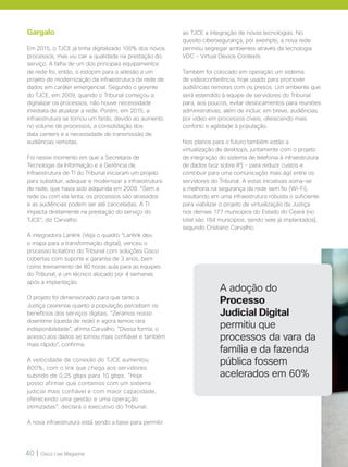 40 | Cisco Live Magazine
Gargalo
Em 2015, o TJCE já tinha digitalizado 100% dos novos
processos, mas viu cair a qualidade na prestação do
serviço. A falha de um dos principais equipamentos
de rede foi, então, o estopim para a adesão a um
projeto de modernização da infraestrutura da rede de
dados em caráter emergencial. Segundo o gerente
do TJCE, em 2009, quando o Tribunal começou a
digitalizar os processos, não houve necessidade
imediata de atualizar a rede. Porém, em 2015, a
infraestrutura se tornou um fardo, devido ao aumento
no volume de processos, a consolidação dos
data centers e a necessidade de transmissão de
audiências remotas.
Foi nesse momento em que a Secretaria de
Tecnologia da Informação e a Gerência de
Infraestrutura de TI do Tribunal iniciaram um projeto
para substituir, adequar e modernizar a infraestrutura
de rede, que havia sido adquirida em 2009. “Sem a
rede ou com ela lenta, os processos são atrasados
e as audiências podem ser até canceladas. A TI
impacta diretamente na prestação do serviço do
TJCE”, diz Carvalho.
A integradora Lanlink (Veja o quadro “Lanlink deu
o mapa para a transformação digital), venceu o
processo licitatório do Tribunal com soluções Cisco
cobertas com suporte e garantia de 3 anos, bem
como treinamento de 80 horas aula para as equipes
do Tribunal, e um técnico alocado por 4 semanas
após a implantação.
O projeto foi dimensionado para que tanto a
Justiça cearense quanto a população percebam os
benefícios dos serviços digitais. “Zeramos nosso
downtime (queda de rede) e agora temos rara
indisponibilidade”, afirma Carvalho. “Dessa forma, o
acesso aos dados se tornou mais confiável e também
mais rápido”, confirma.
A velocidade de conexão do TJCE aumentou
800%, com o link que chega aos servidores
subindo de 0,25 gbps para 10 gbps. “Hoje
posso afirmar que contamos com um sistema
judicial mais confiável e com maior capacidade,
oferecendo uma gestão e uma operação
otimizadas”, declara o executivo do Tribunal.
A nova infraestrutura está sendo a base para permitir
ao TJCE a integração de novas tecnologias. No
quesito cibersegurança, por exemplo, a nova rede
permitiu segregar ambientes através da tecnologia
VDC - Virtual Device Contexts.
Também foi colocado em operação um sistema
de videoconferência, hoje usado para promover
audiências remotas com os presos. Um ambiente que
será estendido à equipe de servidores do Tribunal
para, aos poucos, evitar deslocamentos para reuniões
administrativas, além de incluir, em breve, audiências
por vídeo em processos cíveis, oferecendo mais
conforto e agilidade à população.
Nos planos para o futuro também estão a
virtualização de desktops, juntamente com o projeto
de integração do sistema de telefonia à infraestrutura
de dados (voz sobre IP) - para reduzir custos e
contribuir para uma comunicação mais ágil entre os
servidores do Tribunal. A estas iniciativas soma-se
a melhoria na segurança da rede sem fio (Wi-Fi),
resultando em uma infraestrutura robusta o suficiente
para viabilizar o projeto de virtualização da Justiça
nos demais 177 municípios do Estado do Ceará (no
total são 184 municípios, sendo sete já implantados),
segundo Cristiano Carvalho.
A adoção do
Processo
Judicial Digital
permitiu que
processos da vara da
família e da fazenda
pública fossem
acelerados em 60%
 