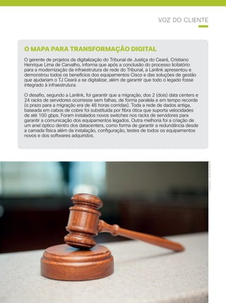Cisco Live Magazine | 41
VOZ DO CLIENTE
DUBTASTIC|JASONMORRISON
O MAPA PARA TRANSFORMAÇÃO DIGITAL
O gerente de projetos da digitalização do Tribunal de Justiça do Ceará, Cristiano
Henrique Lima de Carvalho, informa que após a conclusão do processo licitatório
para a modernização da infraestrutura de rede do Tribunal, a Lanlink apresentou e
demonstrou todos os benefícios dos equipamentos Cisco e das soluções de gestão
que ajudariam o TJ Ceará a se digitalizar, além de garantir que todo o legado fosse
integrado à infraestrutura.
O desafio, segundo a Lanlink, foi garantir que a migração, dos 2 (dois) data centers e
24 racks de servidores ocorresse sem falhas, de forma paralela e em tempo recorde
(o prazo para a migração era de 48 horas corridas). Toda a rede de dados antiga,
baseada em cabos de cobre foi substituída por fibra ótica que suporta velocidades
de até 100 gbps. Foram instalados novos switches nos racks de servidores para
garantir a comunicação dos equipamentos legados. Outra melhoria foi a criação de
um anel óptico dentro dos datacenters, como forma de garantir a redundância desde
a camada física além da instalação, configuração, testes de todos os equipamentos
novos e dos softwares adquiridos.
 