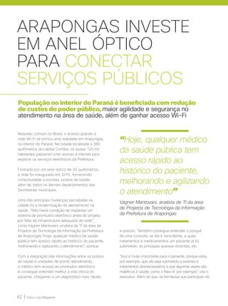 42 | Cisco Live Magazine
ARAPONGAS INVESTE
EM ANEL ÓPTICO
PARA CONECTAR
SERVIÇOS PÚBLICOS
População no interior do Paraná é beneficiada com redução
de custos do poder público, maior agilidade e segurança no
atendimento na área de saúde, além de ganhar acesso Wi-Fi
Requisito comum no Brasil, o acesso gratuito à
rede Wi-Fi se tornou uma realidade em Arapongas,
no interior do Paraná. Na cidade localizada a 380
quilômetros da capital Curitiba, os quase 120 mil
habitantes passaram a ter acesso à internet para
explorar os serviços eletrônicos da Prefeitura.
Formada por um anel óptico de 20 quilômetros,
a rede foi inaugurada em 2015, fornecendo
conectividade a escolas, postos de saúde,
além de todos os demais departamentos das
Secretarias municipais.
Uma das principais mudanças percebidas na
cidade foi a modernização do atendimento na
saúde. “Não havia condição de implantar um
sistema de prontuário eletrônico antes do projeto,
por falta de infraestrutura adequada de rede”,
conta Vagner Mantovani, analista de TI da área de
Projetos de Tecnologia da Informação da Prefeitura
de Arapongas.“Hoje, qualquer médico da saúde
pública tem acesso rápido ao histórico do paciente,
melhorando e agilizando o atendimento”, pontua.
Com a integração das informações entre os postos
de saúde e unidades de pronto atendimento,
o médico tem acesso ao prontuário eletrônico
e consegue entender melhor a vida clínica do
paciente, chegando a um diagnóstico mais rápido
e preciso. Também consegue entender o porquê
de uma consulta, se ela é reincidente, a quais
tratamentos e medicamentos um paciente já foi
submetido, as principais queixas recentes, etc.
“Isso é muito importante para o paciente, porque evita,
por exemplo, que ele seja submetido a exames e
tratamentos desnecessários e que algumas vezes são
maléficos à saúde, como o Raio-X, por exemplo”, cita o
executivo. Além do que, as farmácias que participam da
“Hoje, qualquer médico
da saúde pública tem
acesso rápido ao
histórico do paciente,
melhorando e agilizando
o atendimento”
Vagner Mantovani, analista de TI da área
de Projetos de Tecnologia da Informação
da Prefeitura de Arapongas
 