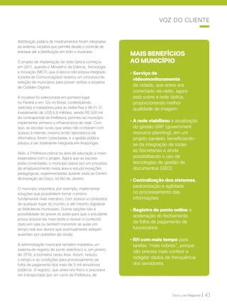 Cisco Live Magazine | 43
distribuição pública de medicamentos foram integradas
ao sistema, iniciativa que permite desde o controle de
estoque até a distribuição em todo o município.
O projeto de implantação da rede óptica começou
em 2011, quando o Ministério da Ciência, Tecnologia
e Inovação (MCTI, que à época não estava integrado
à pasta de Comunicações) realizou um processo de
seleção de municípios para prover verbas a projetos
de Cidades Digitais.
A iniciativa foi selecionada em primeiro lugar
no Paraná e em 12o no Brasil, contemplando
switches e roteadores para as redes fixa e Wi-Fi. O
investimento de US$ 6,9 milhões, sendo R$ 500 mil
de contrapartida da Prefeitura, permitiu ao município
implementar primeiro a infraestrutura de rede. Com
isso, as escolas rurais, que antes não contavam com
acesso à internet, mesmo tendo laboratórios de
informática, foram conectadas, e a gestão pública
passou a ser totalmente integrada em Arapongas.
Aliás, a Prefeitura coloca na área da educação a maior
expectativa com o projeto. Agora que as escolas
estão conectadas, o município passa por um processo
de amadurecimento nesta área e estuda inovações
pedagógicas, experimentadas durante visita ao Centro
de Inovação da Cisco, no Rio de Janeiro.
O município vislumbra, por exemplo, implementar
soluções que possibilitem tornar o ensino
fundamental mais interativo, com acesso a conteúdos
de qualquer lugar do mundo, e até mesmo digitalizar
as bibliotecas municipais. Outras opções são a
possibilidade de gravar as aulas para que o estudante
possa acessá-las mais tarde e revisar o conteúdo
dado em sala ou também transmitir as aulas em
tempo real aos alunos que eventualmente estejam
ausentes por questões de saúde.
A administração municipal também implantou um
sistema de registro de ponto eletrônico e, em janeiro
de 2018, a biometria nesta área. Assim, reduziu
o tempo e as condições para processamento da
folha de pagamento dos mais de 3 mil servidores
públicos. O registro, que antes era físico e precisava
ser transportado por um carro da Prefeitura, de
MAIS BENEFÍCIOS
AO MUNICÍPIO
• Serviço de
videomonitoramento
da cidade, que antes era
conectado via rádio, agora
está sobre a rede óptica,
proporcionando melhor
qualidade de imagem
• A rede viabilizou a atualização
do gestão GRP (government
resource planning), em um
projeto paralelo, beneficiando-
se da integração de todas
as Secretarias e ainda
possibilitando o uso de
tecnologias de gestão de
documentos (GED)
• Centralização dos sistemas,
padronização e agilidade
no processamento das
informações
• Registro de ponto online e
aceleração do fechamento
da folha de pagamento de
funcionários
• RH com mais tempo para
tarefas “mais nobres”, porque
não precisa mais conferir e
redigitar dados de frenquência
dos servidores.
VOZ DO CLIENTE
 