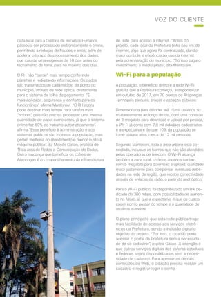 44 | Cisco Live Magazine
cada local para a Diretoria de Recursos Humanos,
passou a ser processado eletronicamente e online,
permitindo a redução de fraudes e erros, além de
acelerar o tempo de processamento dos dados,
que caiu de uma exigência de 10 dias antes do
fechamento da folha, para no máximo dois dias.
O RH não “perde” mais tempo conferindo
planilhas e redigitando informações. Os dados
são transmitidos de cada relógio de ponto do
município, através da rede óptica, diretamente
para o sistema de folha de pagamento. “É
mais agilidade, segurança e conforto para os
funcionários”, afirma Mantonavi. “O RH agora
pode destinar mais tempo para tarefas mais
“nobres”, pois não precisa processar uma imensa
quantidade de papel como antes, já que o sistema
online faz 80% do trabalho automaticamente”,
afirma.“Esse benefício à administração e aos
sistemas públicos são indiretos à população, mas
geram melhoria no atendimento e menor custo à
máquina pública”, diz Moisés Galian, analista de
TI da área de Redes e Comunicação de Dados.
Outra mudança que beneficia os cofres de
Arapongas é o compartilhamento da infraestrutura
de rede para acesso à internet. “Antes do
projeto, cada local da Prefeitura tinha seu link de
internet, algo que agora foi centralizado, dando
maior controle e eficiência ao uso da internet
pela administração do município. “Só isso paga o
investimento a médio prazo”, dita Mantovani.
Wi-Fi para a população
À população, o benefício direto é a rede Wi-Fi
gratuita que a Prefeitura começou a disponibilizar
em outubro de 2017, em 70 pontos de Arapongas
-principais parques, praças e espaços públicos.
Dimensionada para atender até 15 mil usuários si-
multaneamente ao longo do dia, com uma conexão
de 3 megabits para download e upload por pessoa,
o Wi-Fi já conta com 2,8 mil cidadãos cadastrados
e a expectativa é de que 10% da população se
torne usuária ativa, cerca de 12 mil pessoas.
Segundo Mantovani, toda a área urbana está co-
nectada, inclusive os bairros que não são atendidos
pelas operadoras de telecom. O Wi-Fi alcança
também a zona rural, onde os usuários contam
com 5 megabits para download e upload, qualidade
maior justamente para compensar eventuais debili-
dades na rede da região, que recebe conectividade
através de enlaces de rádio, a partir do anel óptico.
Para o Wi-Fi público, foi disponibilizado um link de-
dicado de 300 mbps, com possibilidade de aumen-
to no futuro, já que a expectativa é que os custos
caiam com o passar do tempo e a quantidade de
usuários aumente.
O plano principal é que esta rede pública traga
mais facilidade de acesso aos serviços eletrô-
nicos da Prefeitura, sendo a inclusão digital o
objetivo do projeto. “Por isso, o cidadão pode
acessar o portal da Prefeitura sem a necessida-
de de se cadastrar”, explica Galian. A intenção é
que outros serviços digitais das esferas estaduais
e federais sejam disponibilizados sem a neces-
sidade de cadastro. Para acessar os demais
conteúdos da Web, o cidadão precisa realizar um
cadastro e registrar login e senha.
VOZ DO CLIENTE
 