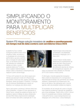 Cisco Live Magazine | 45
SIMPLIFICANDO O
MONITORAMENTO
PARA MULTIPLICAR
BENEFÍCIOS
System ITS integra solução inovadora de análise e monitoramento
em tempo real de data centers com servidores Cisco UCS
A plataforma Cisco Unified
Computing Systems (Cisco UCS)
simplificou redes, servidores e
a virtualização em uma solução
performática, que abriu caminho
para a inovação em data centers.
Hoje, os servidores Cisco UCS
são utilizados por milhares de
clientes em todo o mundo,
ajudando líderes de TI e seus
times a agilizar implementações,
reduzir custos e impulsionar o desempenho de
negócios a partir da tecnologia.
“O Cisco UCS sempre foi uma oferta segura para
clientes que precisam investir em infraestrutura
sem perder o futuro de vista”, explica José Wilame
Rodrigues, diretor da System IT Solutions. “A solução
deu às empresas flexibilidade para superar os
desafios e as mudanças dos últimos anos”.
Agora, para ajudar a monitorar e otimizar ainda mais
esses ambientes, a System ITS vem apostando no
Zerum Falcon, solução de análise em tempo real. O
appliance captura o tráfego de dados diretamente
da rede (Wire Data), proporcionando visibilidade
total e em tempo real sobre a operação de TI. Sua
implementação descomplicada,
versatilidade e escalabilidade
favorecem a integração com o
Cisco UCS.
O Zerum Falcon recebe dados
diretamente do espelhamento de
portas de Fabric Interconnects
e capta tráfego em ERSPAN,
decodificando dezenas de milhares
de transações por segundo, em
todos os protocolos mais utilizados no mercado
(HTTP, AJP, Oracle e muitos outros).
A informação, incluindo payload de transações
Web a dados de dispositivos IoT, é enriquecida e
disponibilizada em tempo real, permitindo aos clientes
avaliarem o desempenho da infraestrutura, dos
bancos de dados e das aplicações sem o uso de
agentes, além de possibilitar análises de negócio.
Os resultados vão da redução de custos e solução
mais rápida de problemas à geração de inteligência
para novas estratégias. “Assim como o UCS, o Zerum
Falcon foi projetado para combinar simplificação
e alta performance, e essa sinergia favorece sua
integração com a linha Cisco”, conclui Rodrigues.
VOZ DO PARCEIRO
 