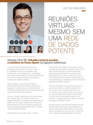 46 | Cisco Live Magazine
REUNIÕES
VIRTUAIS
MESMO SEM
UMA REDE
DE DADOS
POTENTE
Solução CCA-SP-Arkadin conecta usuário
a reuniões no Cisco Spark via ligações telefônicas
Se há um termo na tecnologia que resume
a demanda atual de todos os usuários, este
é “mobilidade”. Devido ao crescente uso de
smartphones e outros dispositivos, a mobilidade
ganha ainda mais relevância no ambiente profissional
e se torna um aliado ao facilitar a execução de
reuniões e de trabalhos remotos.
Nesse ambiente, o uso da internet móvel é
imprescindível, mas nem sempre a infraestrutura
disponível é a ideal, e estar conectado pode ser
um desafio principalmente para os usuários que estão
longe dos grandes centros urbanos.
Por isso, a Arkadin, parceira da Cisco, desenvolveu
uma solução capaz de conectar usuários, via
ligações telefônicas, a reuniões realizadas dentro da
plataforma Cisco Spark. Utilizando a infraestrutura
atual de telefonia, é possível garantir presença em
uma reunião ligando gratuitamente para um número
nacional da própria Arkadin.
Chamada de Cloud Connect Audio – Service
Provider (CCA-SP-Arkadin), a tecnologia se alinha
à guinada da colaboração no mundo, a qual a Cisco
segue através do Spark. Christian Bustamante,
gerente de desenvolvimento de negócios para
colaboração da Cisco Brasil, explica que o Cisco
Spark integra diversos meios de comunicação, seja
uma telepresença ou dispositivos móveis, criando um
ambiente de trabalho moderno.
“O CCA-SP-Arkadin é a peça que faltava para
garantir que todos os usuários participem de
sua reunião, mesmo estando em trânsito ou
sem acesso a uma rede de dados, pois oferece
os números telefônicos Arkadin em todo Brasil
e mundo com uma excelente relação custo-
benefício”, completa Alexsandro Martins, gerente
de alianças LATAM da Arkadin.
Ele explica que as chamadas são estabelecidas de
maneira segura assim que o usuário liga para um
número nacional da rede da Arkadin. A partir daí, a
nuvem da empresa se comunica com a nuvem da
Cisco, integrando a ligação telefônica à reunião.
VOZ DO PARCEIRO
 