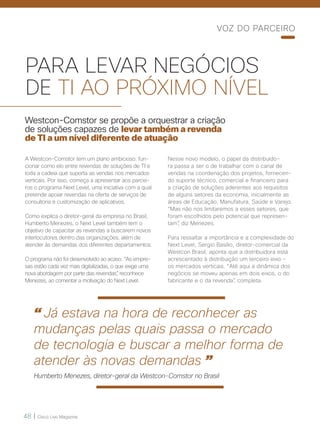 48 | Cisco Live Magazine
PARA LEVAR NEGÓCIOS
DE TI AO PRÓXIMO NÍVEL
Westcon-Comstor se propõe a orquestrar a criação
de soluções capazes de levar também a revenda
de TI a um nível diferente de atuação
A Westcon-Comstor tem um plano ambicioso: fun-
cionar como elo entre revendas de soluções de TI e
toda a cadeia que suporta as vendas nos mercados
verticais. Por isso, começa a apresentar aos parcei-
ros o programa Next Level, uma iniciativa com a qual
pretende apoiar revendas na oferta de serviços de
consultoria e customização de aplicativos.
Como explica o diretor-geral da empresa no Brasil,
Humberto Menezes, o Next Level também tem o
objetivo de capacitar as revendas a buscarem novos
interlocutores dentro das organizações, além de
atender às demandas dos diferentes departamentos.
O programa não foi desenvolvido ao acaso. “As empre-
sas estão cada vez mais digitalizadas, o que exige uma
nova abordagem por parte das revendas”, reconhece
Menezes, ao comentar a motivação do Next Level.
Nesse novo modelo, o papel da distribuido-
ra passa a ser o de trabalhar com o canal de
vendas na coordenação dos projetos, fornecen-
do suporte técnico, comercial e financeiro para
a criação de soluções aderentes aos requisitos
de alguns setores da economia, inicialmente as
áreas de Educação, Manufatura, Saúde e Varejo.
“Mas não nos limitaremos a esses setores, que
foram escolhidos pelo potencial que represen-
tam”, diz Menezes.
Para ressaltar a importância e a complexidade do
Next Level, Sergio Basílio, diretor-comercial da
Westcon Brasil, aponta que a distribuidora está
acrescentado à distribuição um terceiro eixo –
os mercados verticais. “Até aqui a dinâmica dos
negócios se moveu apenas em dois eixos, o do
fabricante e o da revenda”, completa.
VOZ DO PARCEIRO
“ Já estava na hora de reconhecer as
mudanças pelas quais passa o mercado
de tecnologia e buscar a melhor forma de
atender às novas demandas ”
Humberto Menezes, diretor-geral da Westcon-Comstor no Brasil
 