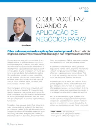 50 | Cisco Live Magazine
O QUE VOCÊ FAZ
QUANDO A
APLICAÇÃO DE
NEGÓCIOS PARA?
Olhar o desempenho das aplicações em tempo real sob um viés de
negócios ajuda empresas a serem mais ágeis nas respostas aos clientes
O novo campo de batalha é o mundo digital. A tec-
nologia presente na vida das pessoas moldou um
consumidor exigente e cada vez mais certo sobre o
alto nível de serviço que o satisfaz. Pense bem: é o
desempenho e capacidade das aplicações que defi-
nem o sucesso de uma empresa em um mundo que
tenha se tornado digital. Os resultados de negócio
têm relação direta com performance e estabilida-
de dos sistemas. Não há como lutar contra isso. As
empresas, mais cedo ou mais tarde, precisarão se
adequar a nova realidade. Afinal, o software está
revolucionando o mundo, certo?
Caminhamos para um momento em que toda com-
panhia será uma empresa de TI. E, nesse contexto
digital, o sucesso e o fracasso de uma organização
estão intimamente ligados à experiência que seu time
de tecnologia consegue entregar a partir dos siste-
mas que chegam para os usuários, sejam clientes ou
funcionários.
Pense bem (mas responda rápido): Qual é o canal de
maior movimentação de um banco? Das duas uma,
ou é o internet banking ou é o aplicativo que roda nos
smartphones de milhões de clientes. Quer uma prova
disso? Segundo dados divulgados pela Federação
Brasileira dos Bancos (Febraban), dispositivos móveis
*Diogo Tamura é líder da operação
latino-americana da AppDynamics, empresa
de soluções de APM comprada pela Cisco
Diogo Tamura
foram responsáveis por 34% do volume de transações
bancárias em 2016. E esse percentual vai crescer.
E-commerce, companhias de utilities, governos,
seguradoras e tantos outros, seguem o mesmo rumo
visto em finanças e precisam entregar aplicações
eficientes e rápidas para seus consumidores. Web
e mobile são operações que precisam funcionar 24
horas por dia durante sete dias por semana.
O segredo para não se perder nos caminhos de sua
jornada digital está em uma postura efetiva de olhar
para aplicações com uma visão de negócios. Este
olhar ajuda as empresas a se movimentarem de forma
mais rápida frente a novas expectativas dos clientes e
a tecnologia que define a performance dos negócios.
Em um mundo totalmente digital, experiência do
usuário, aplicativos e negócios são convergentes e
inseparáveis. Cabe às empresas focarem neste cru-
zamento e monitorarem o impacto de cada linha de
código nos resultados comerciais. Este é o momento.
ARTIGO
 