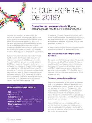 6 | Cisco Live Magazine
Consultorias preveem alta de TI, mas
estagnação da receita de telecomunicações
Um novo ano começa e as expectativas são
sempre as melhores, mas será que o mercado vai
acompanhar o pensamento positivo? Mesmo frente
a um cenário político-econômico incerto, com
decisões importantes a serem tomadas em Brasília
– que devem repercutir na economia nacional –
pesquisas realizadas por consultorias especializadas
em tecnologia sugerem os rumos que o mercado
brasileiro deve seguir, e as perspectivas são positivas.
Após conversar com diversos players do mercado
de TI, analistas econômicos, CIOs, executivos de
negócios e investidores, a IDC divulgou o estudo
Predictions 2018, e apontou: o mercado brasileiro
de TIC deve crescer 2,2% sobre a performance
verificada no ano passado. O desempenho passa por
uma expansão de 5,8% nos negócios envolvendo
soluções de TI, o que o levantamento considera uma
retomada. Já o setor de Telecom deverá se manter
estável em relação a 2017, caindo apenas 0,1% no
ano. A consultoria, no entanto, ainda não fechou os
números de 2017, mas a estimativa apontava um
cenário com crescimento geral de 2,5%.
O diretor da IDC Brasil, Denis Arcieri, classifica 2017
como um ano desafiador, mas de aprendizado. Para
ele, as empresas aprenderam a se autoavaliarem
e conseguiram reinventar produtos e serviços para
prosseguir no mercado.
A pesquisa realizada pela consultoria também separou
os mercados que mais se destacaram, confira:
IoT cresce impulsionada por plano
nacional
De acordo com Pietro Delai, gerente de Pesquisa de
Infraestrutura da IDC, o Plano Nacional de Internet
das Coisas (IoT) deu força ao desenvolvimento da
tecnologia, com prefeituras já buscando dinheiro
no BNDES para financiar projetos. A aposta é em
parcerias público-privadas (PPP). Segundo ele, o
mercado como um todo deve ultrapassar os US$ 8
bilhões este ano.
Telecom se rende ao software
Depois de experimentar muitas provas de conceito
(PoCs), as operadoras começam a entender o SD-
WAN, afirma André Loureiro, gerente de Pesquisa
e Consultoria de TIC da IDC. Ele destaca que as
corporações já entenderam que o SD-WAN pode
reduzir os custos com links dedicados, já que é
capaz de separar automaticamente as aplicações que
dependem de uma conexão com alta disponibilidade
daquelas que não precisam.
Através do software, a empresa pode deixar
um link dedicado só para a sua missão crítica e
uma banda larga tradicional para a telefonia IP e
conexão de usuários, economizando na aquisição
de um link de redundância.
MERCADO NACIONAL EM 2018
• TIC cresce 2,2%
• TI sobe 5,8%
• Telecom cai 0,1%
• Gastos com IoT chegam a US$ 8 bilhões
• Nuvem pública alcança US$ 1,7 bilhão
• Cibersegurança movimentará
US$ 1,2 bilhão
FONTE: IDC
O QUE ESPERAR
DE 2018?
 
